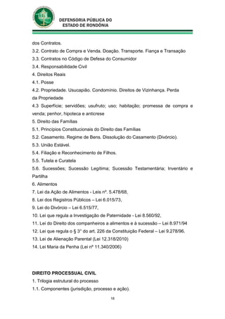 18
dos Contratos.
3.2. Contrato de Compra e Venda. Doação. Transporte. Fiança e Transação
3.3. Contratos no Código de Defesa do Consumidor
3.4. Responsabilidade Civil
4. Direitos Reais
4.1. Posse
4.2. Propriedade. Usucapião. Condomínio. Direitos de Vizinhança. Perda
da Propriedade
4.3 Superfície; servidões; usufruto; uso; habitação; promessa de compra e
venda; penhor, hipoteca e anticrese
5. Direito das Famílias
5.1. Princípios Constitucionais do Direito das Famílias
5.2. Casamento. Regime de Bens. Dissolução do Casamento (Divórcio).
5.3. União Estável.
5.4. Filiação e Reconhecimento de Filhos.
5.5. Tutela e Curatela
5.6. Sucessões; Sucessão Legítima; Sucessão Testamentária; Inventário e
Partilha
6. Alimentos
7. Lei da Ação de Alimentos - Leis nº. 5.478/68,
8. Lei dos Registros Públicos – Lei 6.015/73,
9. Lei do Divórcio – Lei 6.515/77,
10. Lei que regula a Investigação de Paternidade - Lei 8.560/92,
11. Lei do Direito dos companheiros a alimentos e à sucessão – Lei 8.971/94
12. Lei que regula o § 3° do art. 226 da Constituição Federal – Lei 9.278/96.
13. Lei de Alienação Parental (Lei 12.318/2010)
14. Lei Maria da Penha (Lei nº 11.340/2006)
DIREITO PROCESSUAL CIVIL
1. Trilogia estrutural do processo
1.1. Componentes (jurisdição, processo e ação).
 