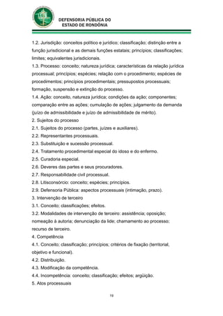 19
1.2. Jurisdição: conceitos político e jurídico; classificação; distinção entre a
função jurisdicional e as demais funções estatais; princípios; classificações;
limites; equivalentes jurisdicionais.
1.3. Processo: conceito; natureza jurídica; características da relação jurídica
processual; princípios; espécies; relação com o procedimento; espécies de
procedimentos; princípios procedimentais; pressupostos processuais;
formação, suspensão e extinção do processo.
1.4. Ação: conceito, natureza jurídica; condições da ação; componentes;
comparação entre as ações; cumulação de ações; julgamento da demanda
(juízo de admissibilidade e juízo de admissibilidade de mérito).
2. Sujeitos do processo
2.1. Sujeitos do processo (partes, juízes e auxiliares).
2.2. Representantes processuais.
2.3. Substituição e sucessão processual.
2.4. Tratamento procedimental especial do idoso e do enfermo.
2.5. Curadoria especial.
2.6. Deveres das partes e seus procuradores.
2.7. Responsabilidade civil processual.
2.8. Litisconsórcio: conceito; espécies; princípios.
2.9. Defensoria Pública: aspectos processuais (intimação, prazo).
3. Intervenção de terceiro
3.1. Conceito; classificações; efeitos.
3.2. Modalidades de intervenção de terceiro: assistência; oposição;
nomeação à autoria; denunciação da lide; chamamento ao processo;
recurso de terceiro.
4. Competência
4.1. Conceito; classificação; princípios; critérios de fixação (territorial,
objetivo e funcional).
4.2. Distribuição.
4.3. Modificação da competência.
4.4. Incompetência: conceito; classificação; efeitos; argüição.
5. Atos processuais
 