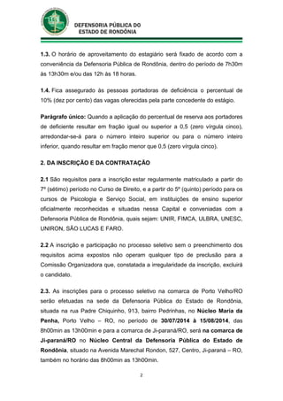 2
1.3. O horário de aproveitamento do estagiário será fixado de acordo com a
conveniência da Defensoria Pública de Rondônia, dentro do período de 7h30m
às 13h30m e/ou das 12h às 18 horas.
1.4. Fica assegurado às pessoas portadoras de deficiência o percentual de
10% (dez por cento) das vagas oferecidas pela parte concedente do estágio.
Parágrafo único: Quando a aplicação do percentual de reserva aos portadores
de deficiente resultar em fração igual ou superior a 0,5 (zero vírgula cinco),
arredondar-se-á para o número inteiro superior ou para o número inteiro
inferior, quando resultar em fração menor que 0,5 (zero vírgula cinco).
2. DA INSCRIÇÃO E DA CONTRATAÇÃO
2.1 São requisitos para a inscrição estar regularmente matriculado a partir do
7º (sétimo) período no Curso de Direito, e a partir do 5º (quinto) período para os
cursos de Psicologia e Serviço Social, em instituições de ensino superior
oficialmente reconhecidas e situadas nessa Capital e conveniadas com a
Defensoria Pública de Rondônia, quais sejam: UNIR, FIMCA, ULBRA, UNESC,
UNIRON, SÃO LUCAS E FARO.
2.2 A inscrição e participação no processo seletivo sem o preenchimento dos
requisitos acima expostos não operam qualquer tipo de preclusão para a
Comissão Organizadora que, constatada a irregularidade da inscrição, excluirá
o candidato.
2.3. As inscrições para o processo seletivo na comarca de Porto Velho/RO
serão efetuadas na sede da Defensoria Pública do Estado de Rondônia,
situada na rua Padre Chiquinho, 913, bairro Pedrinhas, no Núcleo Maria da
Penha, Porto Velho – RO, no período de 30/07/2014 à 15/08/2014, das
8h00min as 13h00min e para a comarca de Ji-paraná/RO, será na comarca de
Ji-paraná/RO no Núcleo Central da Defensoria Pública do Estado de
Rondônia, situado na Avenida Marechal Rondon, 527, Centro, Ji-paraná – RO,
também no horário das 8h00min as 13h00min.
 