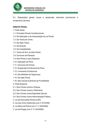 21
9.1. Disposições gerais; busca e apreensão, alimentos provisionais e
arrolamento de bens.
DIREITO PENAL
1. Parte Geral
1.1. Princípios Penais Constitucionais.
1.2. Da Aplicação e da Interpretação da Lei Penal.
1.3. Da Teoria do Crime.
1.4. Da Ação Típica.
1.5. Da Ilicitude.
1.6. Da Culpabilidade.
1.7. Teoria do Erro Jurídico Penal.
1.8. Concurso de Pessoas.
1.9. Das Penas e suas Espécies.
1.10. Aplicação da Pena.
1.11. Concurso de Crimes.
1.12. Suspensão Condicional da Pena.
1.13. Livramento Condicional.
1.14. Das Medidas de Segurança.
1.15. Da Ação Penal.
1.16. Das Causas Extintivas da Punibilidade
2. Parte Especial
2.1. Dos Crimes contra a Pessoa.
2.2. Dos Crimes contra o Patrimônio.
2.3. Dos Crimes contra Dignidade Sexual.
2.4. Dos Crimes contra Administração Pública.
3. Lei de Execuções Penais (LEP)
5. Lei dos Crime Hediondos (Lei nº 8.072/90)
6. Lei Maria da Penha (Lei nº 11.340/2006)
7. Lei de Drogas (Lei nº 11.343/2006)
 