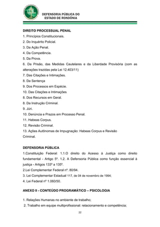 22
DIREITO PROCESSUAL PENAL
1. Princípios Constitucionais.
2. Do Inquérito Policial.
3. Da Ação Penal.
4. Da Competência.
5. Da Prova.
6. Da Prisão, das Medidas Cautelares e da Liberdade Provisória (com as
alterações trazidas pela Lei 12.403/11)
7. Das Citações e Intimações.
8. Da Sentença
9. Dos Processos em Espécie.
10. Das Citações e Intimações
8. Dos Recursos em Geral.
8. Da Instrução Criminal.
9. Júri.
10. Denúncia e Prazos em Processo Penal.
11. Habeas Corpus.
12. Revisão Criminal.
13. Ações Autônomas de Impugnação: Habeas Corpus e Revisão
Criminal.
DEFENSORIA PÚBLICA
1.Constituição Federal: 1.1.O direito do Acesso à Justiça como direito
fundamental - Artigo 5º. 1.2. A Defensoria Pública como função essencial à
justiça - Artigos 133º a 135º.
2.Lei Complementar Federal nº. 80/94.
3. Lei Complementar Estadual 117, de 04 de novembro de 1994;
4. Lei Federal nº 1.060/50.
ANEXO II - CONTEÚDO PROGRAMÁTICO – PSICOLOGIA
1. Relações Humanas no ambiente de trabalho;
2. Trabalho em equipe multiprofissional: relacionamento e competência;
 