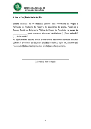 25
2. SOLICITAÇÃO DE INSCRIÇÃO
Solicito inscrição no IV Processo Seletivo para Provimento de Vagas e
Formação de Cadastro de Reserva de Estagiários de Direito, Psicologia e
Serviço Social, da Defensoria Pública do Estado de Rondônia, no curso de
______________, para exercer as atividades na cidade de ( )Porto Velho-RO
( ) Ji-Paraná-RO.
Na oportunidade, declaro aceitar e estar ciente das normas contidas no Edital
001/2014; preencher os requisitos exigidos no item 2, e por fim, assumir total
responsabilidade pelas informações prestadas neste documento.
______________________________________________
Assinatura do Candidato
 