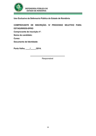26
Uso Exclusivo da Defensoria Pública do Estado de Rondônia
COMPROVANTE DE INSCRIÇÃO- IV PROCESSO SELETIVO PARA
ESTAGIÁRIOS-DPRO
Comprovante de inscrição nº:
Nome do candidato:
Curso:
Documento de Identidade:
Porto Velho, ____/_____/2014.
________________________________
Responsável
 