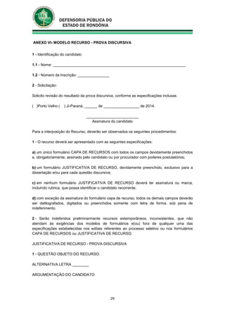 29
ANEXO VI- MODELO RECURSO - PROVA DISCURSIVA
1 - Identificação do candidato
1.1 - Nome: _______________________________________________________________
1.2 - Número da Inscrição: _______________
2 - Solicitação:
Solicito revisão do resultado da prova discursiva, conforme as especificações inclusas.
( )Porto Velho ( ) Ji-Paraná, ______ de _________________ de 2014.
_________________________
Assinatura do candidato
Para a interposição do Recurso, deverão ser observados os seguintes procedimentos:
1 - O recurso deverá ser apresentado com as seguintes especificações:
a) um único formulário CAPA DE RECURSOS com todos os campos devidamente preenchidos
e, obrigatoriamente, assinado pelo candidato ou por procurador com poderes postulatórios;
b) um formulário JUSTIFICATIVA DE RECURSO, devidamente preenchido, exclusivo para a
dissertação e/ou para cada questão discursiva;
c) em nenhum formulário JUSTIFICATIVA DE RECURSO deverá ter assinatura ou marca,
incluindo rubrica, que possa identificar o candidato recorrente;
d) com exceção da assinatura do formulário capa de recurso, todos os demais campos deverão
ser datilografados, digitados ou preenchidos somente com letra de forma, sob pena de
indeferimento.
2 - Serão indeferidos preliminarmente recursos extemporâneos, inconsistentes, que não
atendam às exigências dos modelos de formulários e(ou) fora de qualquer uma das
especificações estabelecidas nos editais referentes ao processo seletivo ou nos formulários
CAPA DE RECURSOS ou JUSTIFICATIVA DE RECURSO.
JUSTIFICATIVA DE RECURSO - PROVA DISCURSIVA
1 - QUESTÃO OBJETO DO RECURSO:
ALTERNATIVA LETRA ________
ARGUMENTAÇÃO DO CANDIDATO
 