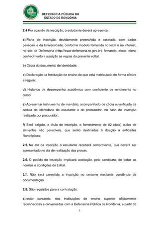3
2.4 Por ocasião da inscrição, o estudante deverá apresentar:
a) Ficha de inscrição, devidamente preenchida e assinada, com dados
pessoais e da Universidade, conforme modelo fornecido no local e na internet,
no site da Defensoria (http://www.defensoria.ro.gov.br), firmando, ainda, pleno
conhecimento e sujeição às regras do presente edital;
b) Cópia do documento de identidade;
c) Declaração da Instituição de ensino de que está matriculado de forma efetiva
e regular;
d) Histórico de desempenho acadêmico com coeficiente de rendimento no
curso;
e) Apresentar instrumento de mandato, acompanhado de cópia autenticada da
cédula de identidade do estudante e do procurador, no caso de inscrição
realizada por procurador;
f) Será exigido, a título de inscrição, o fornecimento de 02 (dois) quilos de
alimentos não perecíveis, que serão destinadas à doação a entidades
filantrópicas;
2.5. No ato da inscrição o estudante receberá comprovante, que deverá ser
apresentado no dia de realização das provas.
2.6. O pedido de inscrição implicará aceitação, pelo candidato, de todas as
normas e condições do Edital.
2.7. Não será permitida a inscrição no certame mediante pendência de
documentação.
2.8. São requisitos para a contratação:
a) estar cursando, nas instituições de ensino superior oficialmente
reconhecidas e conveniadas com a Defensoria Pública de Rondônia, a partir do
 