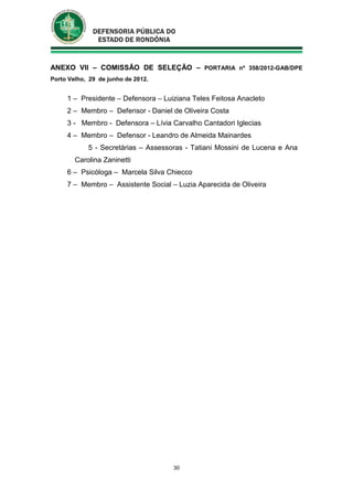 30
ANEXO VII – COMISSÃO DE SELEÇÃO – PORTARIA nº 358/2012-GAB/DPE
Porto Velho, 29 de junho de 2012.
1 – Presidente – Defensora – Luiziana Teles Feitosa Anacleto
2 – Membro – Defensor - Daniel de Oliveira Costa
3 - Membro - Defensora – Lívia Carvalho Cantadori Iglecias
4 – Membro – Defensor - Leandro de Almeida Mainardes
5 - Secretárias – Assessoras - Tatiani Mossini de Lucena e Ana
Carolina Zaninetti
6 – Psicóloga – Marcela Silva Chiecco
7 – Membro – Assistente Social – Luzia Aparecida de Oliveira
 