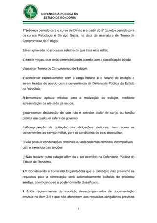 4
7º (sétimo) período para o curso de Direito e a partir do 5º (quinto) período para
os cursos Psicologia e Serviço Social, na data da assinatura de Termo de
Compromisso de Estágio;
b) ser aprovado no processo seletivo de que trata este edital;
c) existir vagas, que serão preenchidas de acordo com a classificação obtida;
d) assinar Termo de Compromisso de Estágio.
e) concordar expressamente com a carga horária e o horário de estágio, a
serem fixados de acordo com a conveniência da Defensoria Pública do Estado
de Rondônia;
f) demonstrar aptidão médica para a realização do estágio, mediante
apresentação de atestado de saúde;
g) apresentar declaração de que não é servidor titular de cargo ou função
pública em qualquer esfera de governo;
h) Comprovação de quitação das obrigações eleitorais, bem como as
concernentes ao serviço militar, para os candidatos do sexo masculino;
i) Não possuir condenações criminais ou antecedentes criminais incompatíveis
com o exercício das funções
j) Não realizar outro estágio além do a ser exercido na Defensoria Pública do
Estado de Rondônia.
2.9. Constatando a Comissão Organizadora que o candidato não preenche os
requisitos para a contratação será automaticamente excluído do processo
seletivo, convocando-se o posteriormente classificado.
2.10. Os requerimentos de inscrição desacompanhados da documentação
prevista no item 2.4 e que não atenderem aos requisitos obrigatórios previstos
 