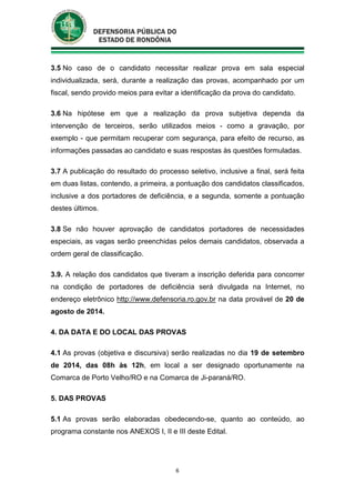 6
3.5 No caso de o candidato necessitar realizar prova em sala especial
individualizada, será, durante a realização das provas, acompanhado por um
fiscal, sendo provido meios para evitar a identificação da prova do candidato.
3.6 Na hipótese em que a realização da prova subjetiva dependa da
intervenção de terceiros, serão utilizados meios - como a gravação, por
exemplo - que permitam recuperar com segurança, para efeito de recurso, as
informações passadas ao candidato e suas respostas às questões formuladas.
3.7 A publicação do resultado do processo seletivo, inclusive a final, será feita
em duas listas, contendo, a primeira, a pontuação dos candidatos classificados,
inclusive a dos portadores de deficiência, e a segunda, somente a pontuação
destes últimos.
3.8 Se não houver aprovação de candidatos portadores de necessidades
especiais, as vagas serão preenchidas pelos demais candidatos, observada a
ordem geral de classificação.
3.9. A relação dos candidatos que tiveram a inscrição deferida para concorrer
na condição de portadores de deficiência será divulgada na Internet, no
endereço eletrônico http://www.defensoria.ro.gov.br na data provável de 20 de
agosto de 2014.
4. DA DATA E DO LOCAL DAS PROVAS
4.1 As provas (objetiva e discursiva) serão realizadas no dia 19 de setembro
de 2014, das 08h às 12h, em local a ser designado oportunamente na
Comarca de Porto Velho/RO e na Comarca de Ji-paraná/RO.
5. DAS PROVAS
5.1 As provas serão elaboradas obedecendo-se, quanto ao conteúdo, ao
programa constante nos ANEXOS I, II e III deste Edital.
 