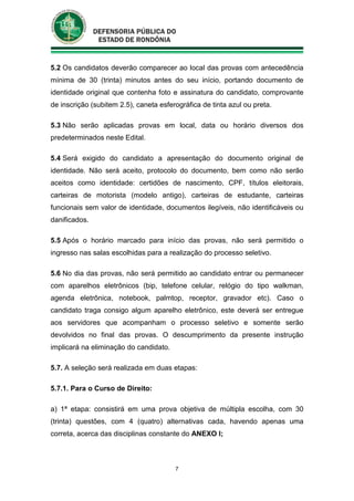 7
5.2 Os candidatos deverão comparecer ao local das provas com antecedência
mínima de 30 (trinta) minutos antes do seu início, portando documento de
identidade original que contenha foto e assinatura do candidato, comprovante
de inscrição (subitem 2.5), caneta esferográfica de tinta azul ou preta.
5.3 Não serão aplicadas provas em local, data ou horário diversos dos
predeterminados neste Edital.
5.4 Será exigido do candidato a apresentação do documento original de
identidade. Não será aceito, protocolo do documento, bem como não serão
aceitos como identidade: certidões de nascimento, CPF, títulos eleitorais,
carteiras de motorista (modelo antigo), carteiras de estudante, carteiras
funcionais sem valor de identidade, documentos ilegíveis, não identificáveis ou
danificados.
5.5 Após o horário marcado para início das provas, não será permitido o
ingresso nas salas escolhidas para a realização do processo seletivo.
5.6 No dia das provas, não será permitido ao candidato entrar ou permanecer
com aparelhos eletrônicos (bip, telefone celular, relógio do tipo walkman,
agenda eletrônica, notebook, palmtop, receptor, gravador etc). Caso o
candidato traga consigo algum aparelho eletrônico, este deverá ser entregue
aos servidores que acompanham o processo seletivo e somente serão
devolvidos no final das provas. O descumprimento da presente instrução
implicará na eliminação do candidato.
5.7. A seleção será realizada em duas etapas:
5.7.1. Para o Curso de Direito:
a) 1ª etapa: consistirá em uma prova objetiva de múltipla escolha, com 30
(trinta) questões, com 4 (quatro) alternativas cada, havendo apenas uma
correta, acerca das disciplinas constante do ANEXO I;
 