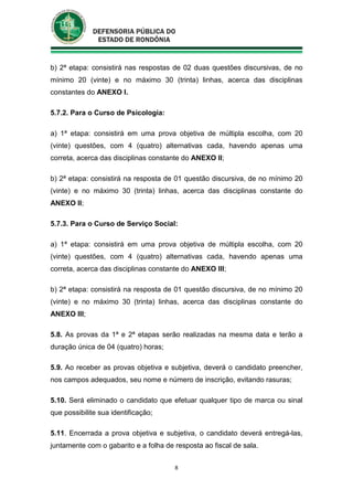 8
b) 2ª etapa: consistirá nas respostas de 02 duas questões discursivas, de no
mínimo 20 (vinte) e no máximo 30 (trinta) linhas, acerca das disciplinas
constantes do ANEXO I.
5.7.2. Para o Curso de Psicologia:
a) 1ª etapa: consistirá em uma prova objetiva de múltipla escolha, com 20
(vinte) questões, com 4 (quatro) alternativas cada, havendo apenas uma
correta, acerca das disciplinas constante do ANEXO II;
b) 2ª etapa: consistirá na resposta de 01 questão discursiva, de no mínimo 20
(vinte) e no máximo 30 (trinta) linhas, acerca das disciplinas constante do
ANEXO II;
5.7.3. Para o Curso de Serviço Social:
a) 1ª etapa: consistirá em uma prova objetiva de múltipla escolha, com 20
(vinte) questões, com 4 (quatro) alternativas cada, havendo apenas uma
correta, acerca das disciplinas constante do ANEXO III;
b) 2ª etapa: consistirá na resposta de 01 questão discursiva, de no mínimo 20
(vinte) e no máximo 30 (trinta) linhas, acerca das disciplinas constante do
ANEXO III;
5.8. As provas da 1ª e 2ª etapas serão realizadas na mesma data e terão a
duração única de 04 (quatro) horas;
5.9. Ao receber as provas objetiva e subjetiva, deverá o candidato preencher,
nos campos adequados, seu nome e número de inscrição, evitando rasuras;
5.10. Será eliminado o candidato que efetuar qualquer tipo de marca ou sinal
que possibilite sua identificação;
5.11. Encerrada a prova objetiva e subjetiva, o candidato deverá entregá-las,
juntamente com o gabarito e a folha de resposta ao fiscal de sala.
 