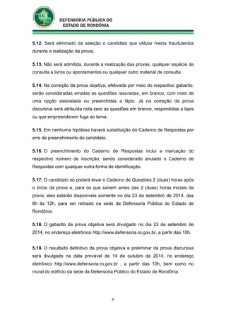9
5.12. Será eliminado da seleção o candidato que utilizar meios fraudulentos
durante a realização da prova;
5.13. Não será admitida, durante a realização das provas, qualquer espécie de
consulta a livros ou apontamentos ou qualquer outro material de consulta.
5.14. Na correção da prova objetiva, efetivada por meio do respectivo gabarito,
serão consideradas erradas as questões rasuradas, em branco, com mais de
uma opção assinalada ou preenchidas a lápis. Já na correção da prova
discursiva será atribuída nota zero as questões em branco, respondidas a lápis
ou que empreenderem fuga ao tema.
5.15. Em nenhuma hipótese haverá substituição do Caderno de Respostas por
erro de preenchimento do candidato.
5.16. O preenchimento do Caderno de Respostas inclui a marcação do
respectivo número de inscrição, sendo considerado anulado o Caderno de
Respostas com qualquer outra forma de identificação.
5.17. O candidato só poderá levar o Caderno de Questões 2 (duas) horas após
o início da prova e, para os que saírem antes das 2 (duas) horas iniciais da
prova, eles estarão disponíveis somente no dia 23 de setembro de 2014, das
8h às 12h, para ser retirado na sede da Defensoria Pública do Estado de
Rondônia.
5.18. O gabarito da prova objetiva será divulgado no dia 23 de setembro de
2014, no endereço eletrônico http://www.defensoria.ro.gov.br, a partir das 10h.
5.19. O resultado definitivo da prova objetiva e preliminar da prova discursiva
será divulgado na data provável de 14 de outubro de 2014, no endereço
eletrônico http://www.defensoria.ro.gov.br , a partir das 10h, bem como no
mural do edifício da sede da Defensoria Público do Estado de Rondônia.
 