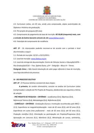 UNIVERSIDADE DO ESTADO DO PARÁ
                             GABINETE DA REITORIA
                    CENTRO DE CIÊNCIAS SOCIAIS E DA EDUCAÇÃO

4.3. Curriculum Lattes, em 03 vias, sendo uma comprovada, cópias autenticadas do
Diploma e Histórico da graduação;
4.4. Pré-projeto de pesquisa (03 vias);
4.5. Comprovante do pagamento da taxa de inscrição: R$ 50,00 (cinquenta) reais, com
a emissão do boleto bancário através do site www.fadesp.org.br ;
4.6. Fotocópia do comprovante de residência.


ART. 5º - Os interessados poderão inscrever-se de acordo com o período e local
discriminados a seguir:
5.1. Período de inscrição: 31/10 a 25/11/2011;
5.2. Local de inscrição: www.fadesp.org.br;
5.3. Local de entrega da documentação: Centro de Ciências Sociais e Educação/UEPA –
Pós-Graduação/CCSE – Trav. Djalma Dutra, s/nº - Telégrafo – Bloco III – Térreo.
Parágrafo Único – Não haverá devolução do valor pago referente à taxa de inscrição,
caso haja desistência do processo.


IV - DO PROCESSO SELETIVO
ART. 6º - O Processo Seletivo constará de duas etapas:
       A primeira, de caráter eliminatório, consiste na análise de Curriculum Lattes
(comprovado) e seleção do Pré-Projeto de Pesquisa, obedecendo aos seguintes critérios
de seleção:
- PRÉ-PROJETO DE PESQUISA – CRITÉRIOS – Justificativa (0,4), Objetivos (0,4),
Referencial Teórico (0,4), Metodologia (0,4), Referências (0,4).
- CURRÍCULO – CRITÉRIOS - Graduação (Cursos e Instituição reconhecidos pelo MEC) –
(1,5), Experiência no magistério/educação:- mais de 02 anos (0,5); até 02 anos (0,3),
Experiência em outra área profissional: - mais de 02 anos (0,3); até 02 anos (0,1),
Produção científica (0,2), Orientação ou participação em Projetos/Programas (0,2),
Aprovação em concurso (0,1), Monitoria (0,2), Ministração de cursos, seminários,

                   Trav. Djalma Dutra, s/ nº – Telégrafo / CEP: 66.113-010
                          Fone: (91) 3233-9355 Fax: 4009-9550
                                 E-mail: coad.uepa@gmail.com
 