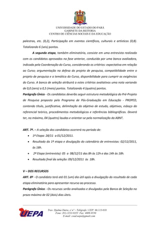 UNIVERSIDADE DO ESTADO DO PARÁ
                             GABINETE DA REITORIA
                    CENTRO DE CIÊNCIAS SOCIAIS E DA EDUCAÇÃO

palestras, etc. (0,2), Participação em eventos científicos, culturais e artísticos (0,8).
Totalizando 6 (seis) pontos.
       A segunda etapa, também eliminatória, consiste em uma entrevista realizada
com os candidatos aprovados na fase anterior, conduzida por uma banca avaliadora,
indicada pela Coordenação do Curso, considerando os critérios: expectativa em relação
ao Curso; argumentação na defesa do projeto de pesquisa, compatibilidade entre o
projeto de pesquisa e a temática do Curso, disponibilidade para cumprir as exigências
do Curso. A banca de seleção atribuirá a estes critérios avaliativos uma nota variando
de 0,0 (zero) a 0,5 (meio) pontos. Totalizando 4 (quatro) pontos.
Parágrafo Único - Os candidatos deverão seguir estrutura metodológica do Pré-Projeto
de Pesquisa proposto pelo Programa de Pós-Graduação em Educação - PROPED,
contendo título, justificativa, delimitação do objetivo de estudo, objetivos, esboço do
referencial teórico, procedimentos metodológicos e referências bibliográficas. Deverá
ter, no máximo, 04 (quatro) laudas e orientar-se pela normalização da ABNT.


ART. 7º. – A seleção dos candidatos ocorrerá no período de:
   •   1ª Etapa: 28/11 a 01/12/2011.
   •   Resultado da 1ª etapa e divulgação do calendário de entrevistas: 02/12/2011,
       às 18h.
   •    2ª Etapa (entrevista): 05 a 08/12/11 das 8h às 12h e das 14h às 18h.
   •   Resultado final da seleção: 09/12/2011 às 18h.


V – DOS RECURSOS
ART. 8º - O candidato terá até 01 (um) dia útil após a divulgação do resultado de cada
etapa eliminatória para apresentar recurso ao processo.
Parágrafo Único - Os recursos serão analisados e divulgados pela Banca de Seleção no
prazo máximo de 02 (dois) dias úteis.



                   Trav. Djalma Dutra, s/ nº – Telégrafo / CEP: 66.113-010
                          Fone: (91) 3233-9355 Fax: 4009-9550
                                 E-mail: coad.uepa@gmail.com
 