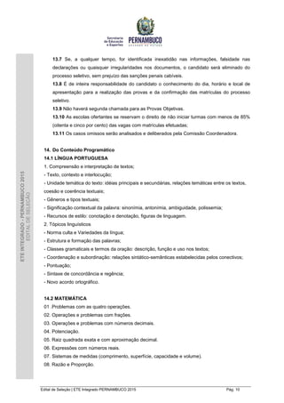 Edital de Seleção | ETE Integrado PERNAMBUCO 2015 Pág. 10
ETEINTEGRADO-PERNAMBUCO2015
EDITALDESELEÇÃO
13.7 Se, a qualquer tempo, for identificada inexatidão nas informações, falsidade nas
declarações ou quaisquer irregularidades nos documentos, o candidato será eliminado do
processo seletivo, sem prejuízo das sanções penais cabíveis.
13.8 É de inteira responsabilidade do candidato o conhecimento do dia, horário e local de
apresentação para a realização das provas e da confirmação das matrículas do processo
seletivo.
13.9 Não haverá segunda chamada para as Provas Objetivas.
13.10 As escolas ofertantes se reservam o direito de não iniciar turmas com menos de 85%
(oitenta e cinco por cento) das vagas com matrículas efetuadas;
13.11 Os casos omissos serão analisados e deliberados pela Comissão Coordenadora.
14. Do Conteúdo Programático
14.1 LÍNGUA PORTUGUESA
1. Compreensão e interpretação de textos;
- Texto, contexto e interlocução;
- Unidade temática do texto: idéias principais e secundárias, relações temáticas entre os textos,
coesão e coerência textuais;
- Gêneros e tipos textuais;
- Significação contextual da palavra: sinonímia, antonímia, ambiguidade, polissemia;
- Recursos de estilo: conotação e denotação, figuras de linguagem.
2. Tópicos linguísticos
- Norma culta e Variedades da língua;
- Estrutura e formação das palavras;
- Classes gramaticais e termos da oração: descrição, função e uso nos textos;
- Coordenação e subordinação: relações sintático-semânticas estabelecidas pelos conectivos;
- Pontuação;
- Sintaxe de concordância e regência;
- Novo acordo ortográfico.
14.2 MATEMÁTICA
01 .Problemas com as quatro operações.
02. Operações e problemas com frações.
03. Operações e problemas com números decimais.
04. Potenciação.
05. Raiz quadrada exata e com aproximação decimal.
06. Expressões com números reais.
07. Sistemas de medidas (comprimento, superfície, capacidade e volume).
08. Razão e Proporção.
 