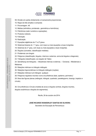 Edital de Seleção | ETE Integrado PERNAMBUCO 2015 Pág. 11
ETEINTEGRADO-PERNAMBUCO2015
EDITALDESELEÇÃO
09. Divisão em partes diretamente e inversamente proporcionais.
10. Regra de três simples e composta.
11. Porcentagem. 46
12. Médias (aritmética, ponderada , geométrica e harmônica).
13. Polinômios (valor numérico e operações).
14. Produtos notáveis.
15. Fatoração.
16. Radiciação
17. Equações algébricas de 1º e 2º graus.
18. Sistemas lineares do 1 º grau, com duas ou mais equações a duas incógnitas.
19. Sistemas do 2 º grau, com duas ou mais equações a duas incógnitas.
20. Ângulos (conceitos, classificação medidas).
21. Problemas com ângulo.
22. Polígonos (classificação, ângulos, internos e externos, soma de ângulos e diagonais).
23. Triângulos (classificação, Lei angular de Tales).
24. Semelhança de triângulos. – Bissetrizes internas e externas. – Cevianas. –Mediatrizes e
Medianas.
25. Relações métricas no triângulo retângulo.
26. Relações trigonométricas no triângulo retângulo (noções).
27. Relações métricas num triângulo qualquer.
28. Polígonos regulares inscritos numa circunferência (lado, apótema, perímetro).`
29. Área das figuras planas (retângulo, triângulo, quadrado, paralelogramo, losango, trapézio e
círculo).
30. Circunferência e Círculo (medida de arcos e ângulos centrais, ângulos inscritos,
ângulos excêntricos e ângulos de segmentos).
Recife, 29 de outubro de 2014.
JOSÉ RICARDO WANDERLEY DANTAS DE OLIVEIRA
Secretário de Educação de Pernambuco
 