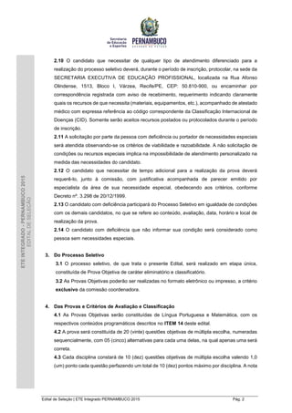 Edital de Seleção | ETE Integrado PERNAMBUCO 2015 Pág. 2
ETEINTEGRADO-PERNAMBUCO2015
EDITALDESELEÇÃO
2.10 O candidato que necessitar de qualquer tipo de atendimento diferenciado para a
realização do processo seletivo deverá, durante o período de inscrição, protocolar, na sede da
SECRETARIA EXECUTIVA DE EDUCAÇÃO PROFISSIONAL, localizada na Rua Afonso
Olindense, 1513, Bloco I, Várzea, Recife/PE, CEP: 50.810-900, ou encaminhar por
correspondência registrada com aviso de recebimento, requerimento indicando claramente
quais os recursos de que necessita (materiais, equipamentos, etc.), acompanhado de atestado
médico com expressa referência ao código correspondente da Classificação Internacional de
Doenças (CID). Somente serão aceitos recursos postados ou protocolados durante o período
de inscrição.
2.11 A solicitação por parte da pessoa com deficiência ou portador de necessidades especiais
será atendida observando-se os critérios de viabilidade e razoabilidade. A não solicitação de
condições ou recursos especiais implica na impossibilidade de atendimento personalizado na
medida das necessidades do candidato.
2.12 O candidato que necessitar de tempo adicional para a realização da prova deverá
requerê-lo, junto à comissão, com justificativa acompanhada de parecer emitido por
especialista da área de sua necessidade especial, obedecendo aos critérios, conforme
Decreto nº. 3.298 de 20/12/1999.
2.13 O candidato com deficiência participará do Processo Seletivo em igualdade de condições
com os demais candidatos, no que se refere ao conteúdo, avaliação, data, horário e local de
realização da prova.
2.14 O candidato com deficiência que não informar sua condição será considerado como
pessoa sem necessidades especiais.
3. Do Processo Seletivo
3.1 O processo seletivo, de que trata o presente Edital, será realizado em etapa única,
constituída de Prova Objetiva de caráter eliminatório e classificatório.
3.2 As Provas Objetivas poderão ser realizadas no formato eletrônico ou impresso, a critério
exclusivo da comissão coordenadora.
4. Das Provas e Critérios de Avaliação e Classificação
4.1 As Provas Objetivas serão constituídas de Língua Portuguesa e Matemática, com os
respectivos conteúdos programáticos descritos no ITEM 14 deste edital.
4.2 A prova será constituída de 20 (vinte) questões objetivas de múltipla escolha, numeradas
sequencialmente, com 05 (cinco) alternativas para cada uma delas, na qual apenas uma será
correta.
4.3 Cada disciplina constará de 10 (dez) questões objetivas de múltipla escolha valendo 1,0
(um) ponto cada questão perfazendo um total de 10 (dez) pontos máximo por disciplina. A nota
 