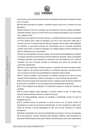Edital de Seleção | ETE Integrado PERNAMBUCO 2015 Pág. 3
ETEINTEGRADO-PERNAMBUCO2015
EDITALDESELEÇÃO
na prova será a soma dos pontos das questões respondidas corretamente, expressa na escala
de 0 a 10 pontos.
4.4 Para obter pontuação na questão, o candidato deverá marcar uma, e somente uma, das
alternativas.
4.5 Será atribuída nota zero à questão que não apresentar nenhuma resposta assinalada,
apresentar emenda, rasura ou contiver mais de uma resposta assinalada ou não coincidente
com o gabarito oficial.
4.6 Caso a prova seja feita no formato impresso, o candidato deverá transcrever as respostas
da Prova Objetiva para a folha de respostas, que será o único documento válido para a
correção da prova. O preenchimento da folha de respostas será de inteira responsabilidade
do candidato, o qual deverá proceder em conformidade com as instruções específicas
contidas neste edital e na folha de respostas. Em hipótese alguma haverá substituição da
folha de respostas por erro do candidato.
4.7 Caso a prova seja feita no formato impresso, será de inteira responsabilidade do candidato
os prejuízos advindos do preenchimento indevido da folha de respostas. Serão consideradas
marcações indevidas as que estiverem em desacordo com este edital e/ou com a folha de
respostas, tais como marcação rasurada ou emendada e/ou campo de marcação não
preenchido integralmente.
4.8 Caso a prova seja feita no formato impresso, o candidato não deverá amassar molhar,
dobrar, rasgar ou, de qualquer modo, danificar a sua folha de respostas, sob pena de arcar
com os prejuízos advindos da impossibilidade de realização da leitura óptica.
4.9 Em nenhuma hipótese, será permitido ao candidato ausentar-se da sala de provas
levando Folha de Respostas, Caderno de Questões ou outros materiais não permitidos.
4.10 A prova terá duração de 60 (sessenta) minutos, contados a partir da abertura eletrônica
da prova para o candidato, ou da autorização de início proferida pelo fiscal da sala.
4.11 A Prova Objetiva será realizada, no horário/local indicado no cartão de inscrição do
candidato.
4.12 As provas objetivas serão realizadas no período descrito no item 12 deste edital,
conforme data/horário/local indicado no cartão de inscrição.
4.13 É de responsabilidade exclusiva do candidato a identificação correta do local de
realização da prova.
4.14 O candidato deverá se apresentar no local da prova com 30 (trinta) minutos de
antecedência e munido do documento de identificação, com foto, expedido por órgão oficial,
Cartão de Inscrição e caneta esferográfica de tinta azul ou preta, fabricada em material
transparente.
4.15 Serão considerados documentos de identificação para ingresso nos locais de realização
das Provas Objetivas: carteiras expedidas pelos Ministérios Militares, pelas Secretarias de
Segurança Pública/Defesa Social, pelos Institutos de Identificação e pelo Corpo de Bombeiros
 