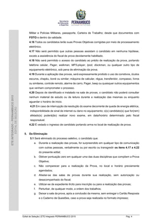 Edital de Seleção | ETE Integrado PERNAMBUCO 2015 Pág. 4
ETEINTEGRADO-PERNAMBUCO2015
EDITALDESELEÇÃO
Militar e Polícias Militares, passaporte, Carteira de Trabalho; desde que documentos com
FOTO e dentro da validade.
4.16 Todos os candidatos terão suas Provas Objetivas corrigidas por meio de processamento
eletrônico.
4.17 Não será permitido que outras pessoas assistam o candidato em nenhuma hipótese,
exceto a assistência do fiscal de prova devidamente habilitado.
4.18 Não será permitido o acesso do candidato ao prédio de realização da prova, portando
telefone celular, Pager, walkman, MP3-player, Ipod, disckman, ou qualquer outro tipo de
equipamento eletrônico, sob pena de eliminação da prova.
4.19 Durante a aplicação das provas, será expressamente proibido o uso de corretivos, óculos
escuros, chapéu, boné ou similar; máquina de calcular, régua, transferidor, compasso, livros
ou similares, controle remoto, alarme de carro, Pager, beep ou quaisquer outros equipamentos
que venham comprometer o processo.
4.20 Depois de identificado e instalado na sala de provas, o candidato não poderá consultar
nenhum material de estudo ou de leitura durante a realização das mesmas ou enquanto
aguardar o horário de inicio.
4.21 Em caso de interrupção da resolução do exame decorrente de queda de energia elétrica,
indisponibilidade de sinal de internet ou dano no equipamento; o(s) candidato(s) que for(rem)
afetado(s) poderá(ão) realizar novo exame, em data/horário determinado pelo fiscal
responsável.
4.22 É vedado o ingresso de candidato portando arma no local de realização de prova.
5. Da Eliminação
5.1 Será eliminado do processo seletivo, o candidato que:
a. Durante a realização das provas, for surpreendido em qualquer tipo de comunicação
com outras pessoas, verbalmente ou por escrito ou transgredir os itens 4.17 a 4.22
do presente edital;
b. Obtiver pontuação zero em qualquer uma das duas disciplinas que compõem a Prova
Objetiva;
c. Não comparecer para a realização da Prova, no local e horário previamente
agendados;
d. Afastar-se das salas de provas durante sua realização, sem autorização ou
desacompanhado do fiscal;
e. Utilizar-se de expediente ilícito para inscrição ou para a realização das provas;
f. Perturbar, de qualquer modo, a ordem dos trabalhos;
g. Deixar a sala da prova, após a conclusão da mesma, sem entregar o Cartão Resposta
e o Caderno de Questões, caso a prova seja realizada no formato impresso;
 