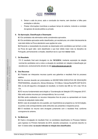 Edital de Seleção | ETE Integrado PERNAMBUCO 2015 Pág. 5
ETEINTEGRADO-PERNAMBUCO2015
EDITALDESELEÇÃO
h. Deixar a sala da prova, após a conclusão da mesma, sem devolver a folha para
anotações e cálculos;
i. Prestar informações inverídicas a qualquer tempo do certame, incluindo a condição
de egresso de escola pública ou privada.
6. Da Aprovação, Classificação e Desempate
6.1 Os candidatos não eliminados serão considerados aprovados.
6.1 Os candidatos aprovados serão classificados, por escola/curso, em ordem decrescente da
nota total obtida na Prova atendendo suas opções de curso.
6.2 Havendo a necessidade de proceder ao desempate entre candidatos que tenham a nota
da Prova de igual valor, será classificado o que tiver obtido maior nota na disciplina de
Português; permanecendo o empate, classificar-se-á o que tiver menor idade.
7. Do Resultado
7.1 O resultado final será divulgado no dia 19/12/2014, mediante exposição da relação
nominal de candidatos com a nota e a situação do candidato em relação à classificação por
escola/curso, exclusivamente através do site www.educacao.pe.gov.br.
8. Dos Recursos
8.1 Poderão ser interpostos recursos quanto aos gabaritos e resultado final do processo
seletivo.
8.2 Os recursos deverão ser protocolados na SECRETARIA EXECUTIVA DE EDUCAÇÃO
PROFISSIONAL, situada à Av. Afonso Olindense, 1513 Bloco i Várzea Recife/PE CEP 50.810-
900, no dia útil seguinte a divulgação do resultado, no horário das 08h às 12h e das 13h às
17h.
8.3 O recurso fundamentado será dirigido a “Coordenação de Seleção/ ETE Integrado 2015”.
Não serão aceitos recursos por correspondência, fax ou e-mail.
8.4 Não serão analisados os recursos interpostos fora do prazo ou apresentado em locais
diversos do estipulado neste edital.
8.5 Em caso de anulação de uma questão, por impertinência ao programa ou má formulação,
os pontos a ela correspondentes serão atribuídos aos presentes à respectiva prova.
8.6 O resultado do recurso será divulgado juntamente com o resultado final, conforme
cronograma do certame.
9. Da Matrícula
9.1 Após a divulgação do resultado final, os candidatos classificados no Processo Seletivo
para ingresso no Primeiro Semestre de 2015, deverão comparecer, no período descrito no
item 12 deste edital, na escola indicada na relação dos classificados.
 