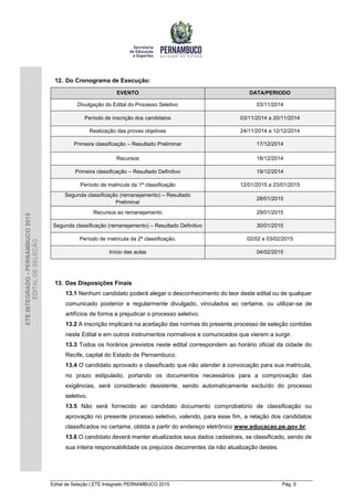 Edital de Seleção | ETE Integrado PERNAMBUCO 2015 Pág. 9
ETEINTEGRADO-PERNAMBUCO2015
EDITALDESELEÇÃO
12. Do Cronograma de Execução:
EVENTO DATA/PERIODO
Divulgação do Edital do Processo Seletivo 03/11/2014
Período de inscrição dos candidatos 03/11/2014 a 20/11/2014
Realização das provas objetivas 24/11/2014 a 12/12/2014
Primeira classificação – Resultado Preliminar 17/12/2014
Recursos 18/12/2014
Primeira classificação – Resultado Definitivo 19/12/2014
Período de matricula da 1ª classificação 12/01/2015 a 23/01/2015
Segunda classificação (remanejamento) – Resultado
Preliminar
28/01/2015
Recursos ao remanejamento 29/01/2015
Segunda classificação (remanejamento) – Resultado Definitivo 30/01/2015
Período de matricula da 2ª classificação. 02/02 e 03/02/2015
Início das aulas 04/02/2015
13. Das Disposições Finais
13.1 Nenhum candidato poderá alegar o desconhecimento do teor deste edital ou de qualquer
comunicado posterior e regularmente divulgado, vinculados ao certame, ou utilizar-se de
artifícios de forma a prejudicar o processo seletivo.
13.2 A inscrição implicará na aceitação das normas do presente processo de seleção contidas
neste Edital e em outros instrumentos normativos e comunicados que vierem a surgir.
13.3 Todos os horários previstos neste edital correspondem ao horário oficial da cidade do
Recife, capital do Estado de Pernambuco.
13.4 O candidato aprovado e classificado que não atender à convocação para sua matricula,
no prazo estipulado, portando os documentos necessários para a comprovação das
exigências, será considerado desistente, sendo automaticamente excluído do processo
seletivo.
13.5 Não será fornecido ao candidato documento comprobatório de classificação ou
aprovação no presente processo seletivo, valendo, para esse fim, a relação dos candidatos
classificados no certame, obtida a partir do endereço eletrônico www.educacao.pe.gov.br.
13.6 O candidato deverá manter atualizados seus dados cadastrais, se classificado, sendo de
sua inteira responsabilidade os prejuízos decorrentes da não atualização destes.
 