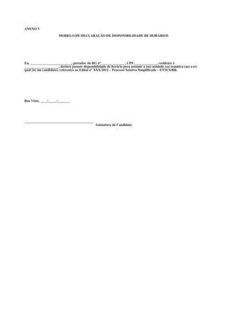 ANEXO V

                       MODELO DE DECLARAÇÃO DE DISPONIBILIDADE DE HORÁRIOS




Eu, ________________________, portador do RG n°______________, CPF:_____________, residente à
____________________, declaro possuir disponibilidade de horário para assumir a (as) unidade (es) temática (as) a (s)
qual (is) me candidatei, referentes ao Edital n° XXX/2012 – Processo Seletivo Simplificado – ETSUS/RR.




Boa Vista, ____/_____/_______




________________________________________
                                                Assinatura do Candidato
 