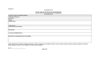 ANEXO VI
                                                                                  PLANO DE AULA

                                                              SECRETARIA DE ESTADO DA SAÚDE DE RORAIMA
                                                              ESCOLA TÉCNICA DE SAÚDE DO SUS EM RORAIMA
                                                                           PLANO DE AULA
CURSO TÉCNICO EM HEMOTARAPIA
UNIDADE TEMÁTICA:
DOCENTE:
TEMA:
OBJETIVO(S):



N° DE AULAS:
ESTRATÉGIAS DE ENSINO:


RECURSOS:


AVALIAÇÃO PROCESSUAL:


REFERENCIAL BIBLIOGRÁFICO SUGERIDO:




Verbos sugeridos para os objetivos específicos: Informar, reconhecer, aplicar, prestar, classificar, efetuar, executar, realizar, proceder, manusear, despertar, programar, relacionar,
utilizar, promover, levantar, exercer, administrar, orientar, operar, identificar.


DATA: -________/________/_________
                                                                              DOCENTE
 