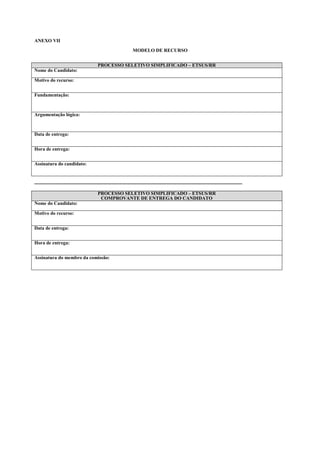 ANEXO VII

                                                             MODELO DE RECURSO


                                       PROCESSO SELETIVO SIMPLIFICADO – ETSUS/RR
Nome do Candidato:

Motivo do recurso:


Fundamentação:



Argumentação lógica:



Data de entrega:


Hora de entrega:


Assinatura do candidato:



---------------------------------------------------------------------------------------------------------------------------------

                                       PROCESSO SELETIVO SIMPLIFICADO – ETSUS/RR
                                        COMPROVANTE DE ENTREGA DO CANDIDATO
Nome do Candidato:

Motivo do recurso:


Data de entrega:


Hora de entrega:


Assinatura do membro da comissão:
 
