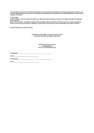 - Por iniciativa do Governo do Estado de Roraima, decorrente de descumprimento de cláusula do presente contrato, e de
normas regulamentadoras por parte da contratada, sem indenização, sem prejuízo das responsabilidades civis por danos
causados ao Estado.

7. DO FORO
As partes elegem o foro da cidade de Boa Vista - RR para dirimir quaisquer dúvidas e/ou litígios advindos da aplicação
deste contrato.
E por estarem justos e acordados, depois de lido e achado conforme, firmam o presente contrato em três vias de igual
forma e teor, para que surtam seus jurídicos e legais efeitos, na presença de duas testemunhas que abaixo assinam.


Boa Vista-RR, XX de XXXX de 2012.




                                   ANTÔNIO LEOCÁDIO VASCONCELOS FILHO
                                     Secretário de Estado da Saúde de Roraima




                                              XXXXX XXXXXXX XXXX
                                                   (Contratado(a))
                                              CPF Nº.XXX.XXX.XXX-XX



Testemunha:________________________________________________

C.P.F:___________________________________

Testemunha:________________________________________________

C.P.F:___________________________________
 