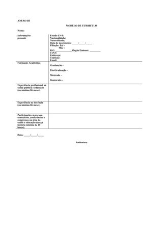 ANEXO III

                                            MODELO DE CURRICULO

Nome:

Informações                   Estado Civil:
pessoais                      Nacionalidade:
                              Naturalidade:
                              Data de nascimento: _____/_____/_____
                              Filiação: Pai –
                                      Mãe -
                              R.G. _____________ Órgão Emissor: _________
                              C.P.F:
                              Endereço:
                              Telefone:
                              Email:
Formação Acadêmica
                              Graduação –

                              Pós-Graduação –

                              Mestrado –

                              Doutorado -

Experiência profissional na
saúde pública e educação
(no mínimo 06 meses)




Experiência na docência
(no mínimo 06 meses)



Participação em cursos,
seminários, conferências e
congressos na área da
saúde e educação (carga
horária mínima de 40
horas).


Data: _____/_____/_____


                                                   Assinatura
 