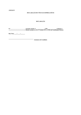 ANEXO IV

                                 DECLARAÇÃO DE VÍNCULO EMPREGATÍCIO




                                                  DECLARAÇÃO




Eu ________________________, portador do RG n°______________, CPF: _____________, residente à
___________________________, declaro atender ao Art. 37, incisos XVI e XVII, da Constituição Federal.


Boa Vista, ____/_____/_______



________________________________________
                                              Assinatura do Candidato
 