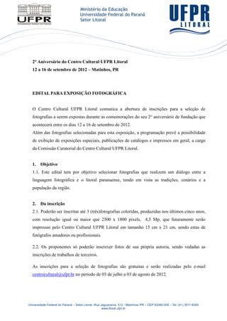 2° Aniversário do Centro Cultural UFPR Litoral
   12 a 16 de setembro de 2012 – Matinhos, PR




   EDITAL PARA EXPOSIÇÃO FOTOGRÁFICA


   O Centro Cultural UFPR Litoral comunica a abertura de inscrições para a seleção de
   fotografias a serem expostas durante as comemorações do seu 2° aniversário de fundação que
   acontecerá entre os dias 12 a 16 de setembro de 2012.
   Além das fotografias selecionadas para esta exposição, a programação prevê a possibilidade
   de exibição de exposições especiais, publicações de catálogos e impressos em geral, a cargo
   da Comissão Curatorial do Centro Cultural UFPR Litoral.


   1.   Objetivo
   1.1. Este edital tem por objetivo selecionar fotografias que realizem um diálogo entre a
   linguagem fotográfica e o litoral paranaense, tendo em vista as tradições, cenários e a
   população da região.


   2.   Da inscrição
   2.1. Poderão ser inscritas até 3 (três)fotografias coloridas, produzidas nos últimos cinco anos,
   com resolução igual ou maior que 2500 x 1800 pixels, 4,5 Mp, que futuramente serão
   impressas pelo Centro Cultural UFPR Litoral em tamanho 15 cm x 21 cm, sendo estas de
   fotógrafos amadores ou profissionais.

   2.2. Os proponentes só poderão inscrever fotos de sua própria autoria, sendo vedadas as
   inscrições de trabalhos de terceiros.

   As inscrições para a seleção de fotografias são gratuitas e serão realizadas pelo e-mail
   centrocultural@ufpr.br no período de 03 de julho a 03 de agosto de 2012.




Universidade Federal do Paraná – Setor Litoral -Rua Jaguariaíva, 512 - Matinhos/ PR – CEP 83260-000 – Tel. (41) 3511-8300
                                                     www.litoral.ufpr.br
 