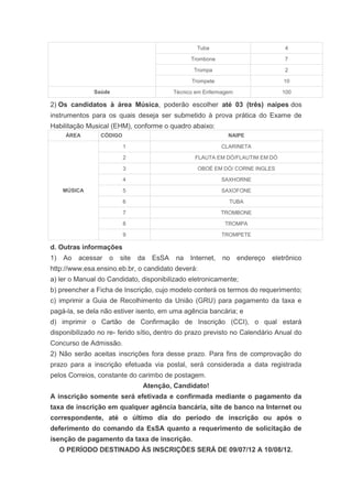 Tuba                           4

                                                  Trombone                         7

                                                   Trompa                          2

                                                  Trompete                        10

               Saúde                        Técnico em Enfermagem                 100

2) Os candidatos à área Música, poderão escolher até 03 (três) naipes dos
instrumentos para os quais deseja ser submetido à prova prática do Exame de
Habilitação Musical (EHM), conforme o quadro abaixo:
      ÁREA       CÓDIGO                                         NAIPE

                          1                                   CLARINETA

                          2                        FLAUTA EM DÓ/FLAUTIM EM DÓ

                          3                         OBOÉ EM DÓ/ CORNE INGLES

                          4                                   SAXHORNE

     MÚSICA               5                                   SAXOFONE

                          6                                     TUBA

                          7                                   TROMBONE

                          8                                    TROMPA

                          9                                   TROMPETE

d. Outras informações
1)    Ao   acessar   o   site   da   EsSA   na    Internet,   no    endereço   eletrônico
http://www.esa.ensino.eb.br, o candidato deverá:
a) ler o Manual do Candidato, disponibilizado eletronicamente;
b) preencher a Ficha de Inscrição, cujo modelo conterá os termos do requerimento;
c) imprimir a Guia de Recolhimento da União (GRU) para pagamento da taxa e
pagá-la, se dela não estiver isento, em uma agência bancária; e
d) imprimir o Cartão de Confirmação de Inscrição (CCI), o qual estará
disponibilizado no re- ferido sítio, dentro do prazo previsto no Calendário Anual do
Concurso de Admissão.
2) Não serão aceitas inscrições fora desse prazo. Para fins de comprovação do
prazo para a inscrição efetuada via postal, será considerada a data registrada
pelos Correios, constante do carimbo de postagem.
                                 Atenção, Candidato!
A inscrição somente será efetivada e confirmada mediante o pagamento da
taxa de inscrição em qualquer agência bancária, site de banco na Internet ou
correspondente, até o último dia do período de inscrição ou após o
deferimento do comando da EsSA quanto a requerimento de solicitação de
isenção de pagamento da taxa de inscrição.
     O PERÍODO DESTINADO ÀS INSCRIÇÕES SERÁ DE 09/07/12 A 10/08/12.
 