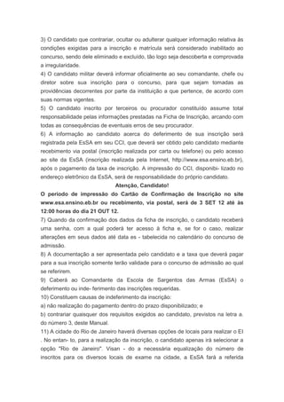 3) O candidato que contrariar, ocultar ou adulterar qualquer informação relativa às
condições exigidas para a inscrição e matrícula será considerado inabilitado ao
concurso, sendo dele eliminado e excluído, tão logo seja descoberta e comprovada
a irregularidade.
4) O candidato militar deverá informar oficialmente ao seu comandante, chefe ou
diretor sobre sua inscrição para o concurso, para que sejam tomadas as
providências decorrentes por parte da instituição a que pertence, de acordo com
suas normas vigentes.
5) O candidato inscrito por terceiros ou procurador constituído assume total
responsabilidade pelas informações prestadas na Ficha de Inscrição, arcando com
todas as consequências de eventuais erros de seu procurador.
6) A informação ao candidato acerca do deferimento de sua inscrição será
registrada pela EsSA em seu CCI, que deverá ser obtido pelo candidato mediante
recebimento via postal (inscrição realizada por carta ou telefone) ou pelo acesso
ao site da EsSA (inscrição realizada pela Internet, http://www.esa.ensino.eb.br),
após o pagamento da taxa de inscrição. A impressão do CCI, disponibi- lizado no
endereço eletrônico da EsSA, será de responsabilidade do próprio candidato.
                              Atenção, Candidato!
O período de impressão do Cartão de Confirmação de Inscrição no site
www.esa.ensino.eb.br ou recebimento, via postal, será de 3 SET 12 até às
12:00 horas do dia 21 OUT 12.
7) Quando da confirmação dos dados da ficha de inscrição, o candidato receberá
uma senha, com a qual poderá ter acesso à ficha e, se for o caso, realizar
alterações em seus dados até data es - tabelecida no calendário do concurso de
admissão.
8) A documentação a ser apresentada pelo candidato e a taxa que deverá pagar
para a sua inscrição somente terão validade para o concurso de admissão ao qual
se referirem.
9) Caberá ao Comandante da Escola de Sargentos das Armas (EsSA) o
deferimento ou inde- ferimento das inscrições requeridas.
10) Constituem causas de indeferimento da inscrição:
a) não realização do pagamento dentro do prazo disponibilizado; e
b) contrariar quaisquer dos requisitos exigidos ao candidato, previstos na letra a.
do número 3, deste Manual.
11) A cidade do Rio de Janeiro haverá diversas opções de locais para realizar o EI
. No entan- to, para a realização da inscrição, o candidato apenas irá selecionar a
opção "Rio de Janeiro". Visan - do a necessária equalização do número de
inscritos para os diversos locais de exame na cidade, a EsSA fará a referida
 