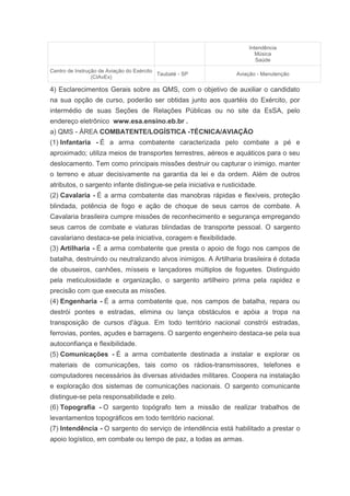 Intendência
                                                                         Música
                                                                         Saúde

Centro de Instrução de Aviação do Exército
                                           Taubaté - SP          Aviação - Manutenção
                 (CIAvEx)

4) Esclarecimentos Gerais sobre as QMS, com o objetivo de auxiliar o candidato
na sua opção de curso, poderão ser obtidas junto aos quartéis do Exército, por
intermédio de suas Seções de Relações Públicas ou no site da EsSA, pelo
endereço eletrônico www.esa.ensino.eb.br .
a) QMS - ÁREA COMBATENTE/LOGÍSTICA -TÉCNICA/AVIAÇÃO
(1) Infantaria - É a arma combatente caracterizada pelo combate a pé e
aproximado; utiliza meios de transportes terrestres, aéreos e aquáticos para o seu
deslocamento. Tem como principais missões destruir ou capturar o inimigo, manter
o terreno e atuar decisivamente na garantia da lei e da ordem. Além de outros
atributos, o sargento infante distingue-se pela iniciativa e rusticidade.
(2) Cavalaria - É a arma combatente das manobras rápidas e flexíveis, proteção
blindada, potência de fogo e ação de choque de seus carros de combate. A
Cavalaria brasileira cumpre missões de reconhecimento e segurança empregando
seus carros de combate e viaturas blindadas de transporte pessoal. O sargento
cavalariano destaca-se pela iniciativa, coragem e flexibilidade.
(3) Artilharia - É a arma combatente que presta o apoio de fogo nos campos de
batalha, destruindo ou neutralizando alvos inimigos. A Artilharia brasileira é dotada
de obuseiros, canhões, mísseis e lançadores múltiplos de foguetes. Distinguido
pela meticulosidade e organização, o sargento artilheiro prima pela rapidez e
precisão com que executa as missões.
(4) Engenharia - É a arma combatente que, nos campos de batalha, repara ou
destrói pontes e estradas, elimina ou lança obstáculos e apóia a tropa na
transposição de cursos d'água. Em todo território nacional constrói estradas,
ferrovias, pontes, açudes e barragens. O sargento engenheiro destaca-se pela sua
autoconfiança e flexibilidade.
(5) Comunicações - É a arma combatente destinada a instalar e explorar os
materiais de comunicações, tais como os rádios-transmissores, telefones e
computadores necessários às diversas atividades militares. Coopera na instalação
e exploração dos sistemas de comunicações nacionais. O sargento comunicante
distingue-se pela responsabilidade e zelo.
(6) Topografia - O sargento topógrafo tem a missão de realizar trabalhos de
levantamentos topográficos em todo território nacional.
(7) Intendência - O sargento do serviço de intendência está habilitado a prestar o
apoio logístico, em combate ou tempo de paz, a todas as armas.
 