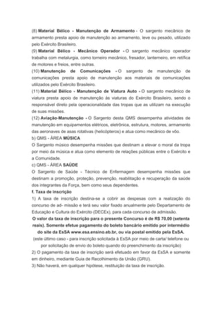 (8) Material Bélico - Manutenção de Armamento - O sargento mecânico de
armamento presta apoio de manutenção ao armamento, leve ou pesado, utilizado
pelo Exército Brasileiro.
(9) Material Bélico - Mecânico Operador - O sargento mecânico operador
trabalha com metalurgia, como torneiro mecânico, fresador, lanterneiro, em retífica
de motores e freios, entre outras.
(10) Manutenção      de     Comunicações   -O    sargento    de   manutenção     de
comunicações presta apoio de manutenção aos materiais de comunicações
utilizados pelo Exército Brasileiro.
(11) Material Bélico - Manutenção de Viatura Auto - O sargento mecânico de
viatura presta apoio de manutenção às viaturas do Exército Brasileiro, sendo o
responsável direto pela operacionalidade das tropas que as utilizam na execução
de suas missões.
(12) Aviação-Manutenção - O Sargento desta QMS desempenha atividades de
manutenção em equipamentos elétricos, eletrônica, estrutura, motores, armamento
das aeronaves de asas rotativas (helicópteros) e atua como mecânico de vôo.
b) QMS - ÁREA MÚSICA
O Sargento músico desempenha missões que destinam a elevar o moral da tropa
por meio da música e atua como elemento de relações públicas entre o Exército e
a Comunidade.
c) QMS - ÁREA SAÚDE
O Sargento de Saúde - Técnico de Enfermagem desempenha missões que
destinam a promoção, proteção, prevenção, reabilitação e recuperação da saúde
dos integrantes da Força, bem como seus dependentes.
f. Taxa de inscrição
1) A taxa de inscrição destina-se a cobrir as despesas com a realização do
concurso de ad- missão e terá seu valor fixado anualmente pelo Departamento de
Educação e Cultura do Exército (DECEx), para cada concurso de admissão.
O valor da taxa de inscrição para o presente Concurso é de R$ 70,00 (setenta
reais). Somente efetue pagamento do boleto bancário emitido por intermédio
   do site da EsSA www.esa.ensino.eb.br, ou via postal emitido pela EsSA.
(este último caso - para inscrição solicitada à EsSA por meio de carta/ telefone ou
     por solicitação de envio do boleto quando do preenchimento da inscrição)
2) O pagamento da taxa de inscrição será efetuado em favor da EsSA e somente
em dinheiro, mediante Guia de Recolhimento da União (GRU).
3) Não haverá, em qualquer hipótese, restituição da taxa de inscrição.
 
