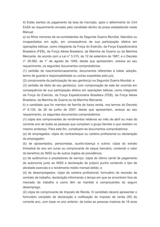 4) Estão isentos do pagamento da taxa de inscrição, após o deferimento do Cmt
EsSA ao requerimento enviado pelo candidato dentro do prazo estabelecido neste
Manual:
a) os filhos menores de ex-combatentes da Segunda Guerra Mundial, falecidos ou
incapacitados em ação, em consequência de sua participação efetiva em
operações bélicas, como integrante da Força do Exército, da Força Expedicionária
Brasileira (FEB), da Força Aérea Brasileira, da Marinha de Guerra ou da Marinha
Mercante, de acordo com a Lei n° 5.315, de 12 de setembro de 1967, e o Decreto
n° 26.992, de 1° de agosto de 1949, desde que apresentem, anexos ao seu
requerimento, os seguintes documentos comprobatórios:
(1) certidão de nascimento/casamento, documentos referentes à tutela, adoção,
termo de guarda e responsabilidade ou outras expedidas pelo juiz;
(2) comprovante da participação de seu genitor(a) na Segunda Guerra Mundial; e
(3) certidão de óbito de seu genitor(a), com comprovação de este ter ocorrido em
consequência de sua participação efetiva em operações bélicas, como integrante
da Força do Exército, da Força Expedicionária Brasileira (FEB), da Força Aérea
Brasileira, da Marinha de Guerra ou da Marinha Mercante.
b) o candidato que for membro de família de baixa renda, nos termos do Decreto
nº 6.135, de 26 de junho de 2007, desde que apresentem, anexos ao seu
requerimento, os seguintes documentos comprobatórios:
(1) cópia dos comprovantes de rendimentos relativos ao mês de abril ou maio do
corrente ano de todas as pessoas que compõem o grupo familiar e que residam no
mesmo endereço. Para este fim, constituem-se documentos comprobatórios:
(a) de empregados: cópia do contracheque ou carteira profissional ou declaração
do empregador;
(b) de aposentados, pensionistas, auxílio-doença e outros: cópia do extrato
trimestral do ano em curso ou comprovante de saque bancário, contendo o valor
do benefício do INSS ou de outros órgãos de previdência;
(c) de autônomos e prestadores de serviço: cópia do último carnê de pagamento
de autonomia junto ao INSS e declaração de próprio punho contendo o tipo de
atividade exercida e o rendimento médio mensal obtido; e
(d) de desempregados: cópia da carteira profissional, formulário de rescisão de
contrato de trabalho, declaração informando o tempo em que se encontram fora do
mercado de trabalho e como têm se mantido e comprovantes do seguro
desemprego.
(2) cópia do comprovante de Imposto de Renda. O candidato deverá apresentar o
formulário completo da declaração e notificação do imposto de renda (IR) do
corrente ano, com base no ano anterior, de todas as pessoas maiores de 18 anos
 