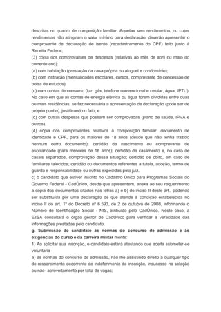 descritas no quadro de composição familiar. Aquelas sem rendimentos, ou cujos
rendimentos não atingiram o valor mínimo para declaração, deverão apresentar o
comprovante de declaração de isento (recadastramento do CPF) feito junto à
Receita Federal;
(3) cópia dos comprovantes de despesas (relativas ao mês de abril ou maio do
corrente ano):
(a) com habitação (prestação da casa própria ou aluguel e condomínio);
(b) com instrução (mensalidades escolares, cursos, comprovante de concessão de
bolsa de estudos);
(c) com contas de consumo (luz, gás, telefone convencional e celular, água, IPTU).
No caso em que as contas de energia elétrica ou água forem divididas entre duas
ou mais residências, se faz necessária a apresentação de declaração (pode ser de
próprio punho), justificando o fato; e
(d) com outras despesas que possam ser comprovadas (plano de saúde, IPVA e
outros).
(4) cópia dos comprovantes relativos à composição familiar: documento de
identidade e CPF, para os maiores de 18 anos (desde que não tenha trazido
nenhum outro documento); certidão de nascimento ou comprovante de
escolaridade (para menores de 18 anos); certidão de casamento e, no caso de
casais separados, comprovação dessa situação; certidão de óbito, em caso de
familiares falecidos; certidão ou documentos referentes à tutela, adoção, termo de
guarda e responsabilidade ou outras expedidas pelo juiz.
c) o candidato que estiver inscrito no Cadastro Único para Programas Sociais do
Governo Federal - CadÚnico, desde que apresentem, anexa ao seu requerimento
a cópia dos documentos citados nas letras a) e b) do inciso II deste art., podendo
ser substituída por uma declaração de que atende à condição estabelecida no
inciso II do art. 1º do Decreto nº 6.593, de 2 de outubro de 2008, informando o
Número de Identificação Social - NIS, atribuído pelo CadÚnico. Neste caso, a
EsSA consultará o órgão gestor do CadÚnico para verificar a veracidade das
informações prestadas pelo candidato.
g. Submissão do candidato às normas do concurso de admissão e às
exigências do curso e da carreira militar mente:
1) Ao solicitar sua inscrição, o candidato estará atestando que aceita submeter-se
voluntaria -
a) às normas do concurso de admissão, não lhe assistindo direito a qualquer tipo
de ressarcimento decorrente de indeferimento de inscrição, insucesso na seleção
ou não- aproveitamento por falta de vagas;
 