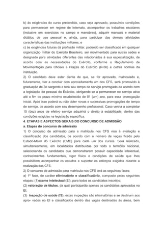 b) às exigências do curso pretendido, caso seja aprovado, possuindo condições
para permanecer em regime de internato, acompanhar os trabalhos escolares
(inclusive em exercícios no campo e manobras), adquirir manuais e material
didático de uso pessoal e, ainda, para participar das demais atividades
características das instituições militares; e
c) às exigências futuras da profissão militar, podendo ser classificado em qualquer
organização militar do Exército Brasileiro, ser movimentado para outras sedes e
designado para atividades diferentes das relacionadas à sua especialização, de
acordo com as necessidades do Exército, conforme o Regulamento de
Movimentação para Oficiais e Praças do Exército (R-50) e outras normas da
instituição.
2) O candidato deve estar ciente de que, se for aprovado, matriculado e,
futuramente, vier a concluir com aproveitamento um dos CFS, será promovido à
graduação de 3o sargento e terá seu tempo de serviço prorrogado de acordo com
a legislação de pessoal do Exército, obrigando-se a permanecer no serviço ativo
até o fim do prazo mínimo estabelecido de 01 (um) ano, para essa prorrogação
inicial. Após isso poderá ou não obter novas e sucessivas prorrogações de tempo
de serviço, de acordo com seu desempenho profissional. Caso venha a completar
10 (dez) anos de efetivo serviço adquirirá o direito à estabilidade, dentro das
condições exigidas na legislação específica.
4. ETAPAS E ASPECTOS GERAIS DO CONCURSO DE ADMISSÃO
a. Etapas do concurso de admissão
1) O concurso de admissão para a matrícula nos CFS visa à avaliação e
classificação dos candidatos, de acordo com o número de vagas fixado pelo
Estado-Maior do Exército (EME) para cada um dos cursos. Será realizado,
simultaneamente, em localidades distribuídas por todo o território nacional,
selecionando os candidatos que demonstrarem possuir capacidade intelectual,
conhecimentos fundamentais, vigor físico e condições de saúde que lhes
possibilitem acompanhar os estudos e suportar os esforços exigidos durante a
realização dos CFS.
2) O concurso de admissão para matrícula nos CFS terá as seguintes fases:
a) 1ª fase, de caráter eliminatório e classificatório, composto pelas seguintes
etapas: (1)exame intelectual (EI), para todos os candidatos inscritos;
(2) valoração de títulos, da qual participarão apenas os candidatos aprovados no
EI;
(3) inspeção de saúde (IS), estas inspeções são eliminatórias e se destinam aos
apro- vados no EI e classificados dentro das vagas destinadas às áreas, bem
 