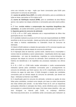 como aos incluídos na majo - ração que forem convocados pela EsSA para
continuarem no concurso de admissão;
(4) exame de aptidão física (EAF), de caráter eliminatório, para os candidatos de
todas as áreas, aprovados no CA e aptos na IS;
(5) exame de habilitação musical (EHM), para os candidatos da área Música
aprova- dos (aptos) nas etapas anteriores e convocados para este exame prático;
e
b) 2ª fase: revisão médica e comprovação dos requisitos biográficos dos
candidatos , de caráter eliminatório, quando de sua apresentação nas OMCT.
b. Aspectos gerais do concurso de admissão
1) O EI, a IS e o EAF serão realizados sob a responsabilidade de difere ntes
guarnições de exa- me e OMSE.
2) O candidato realizará as provas do EI em local sob responsabilidade da OMSE
escolhida no ato de sua inscrição - desde que tenha sido confirmada em seu CCI -
nas datas e horários estabelecidos no Calendário Anual do Concurso de
Admissão.
3) Caberá à EsSA elaborar a relação dos aprovados no EI e convocar aqueles que
serão submetidos às demais etapas do concurso de admissão.
4) A majoração (lista de reservas), quando existir, destinar-se-á a recompletar o
número total de candidatos a serem selecionados - classificados dentro das vagas
estabelecidas - em caso de desistências, inaptidões ou contra-indicações, em
quaisquer das etapas do concurso de admissão. Será constituída com base no
histórico de desistências e de inaptidões dos processos realizados nos últimos
anos.
5) A IS, o EAF e o EHM terão caráter eliminatório e serão sucessivamente
realizados apenas pelos candidatos convocados para o prosseguimento do
concurso de admissão, que forem aprova- dos no EI e classificados conforme os
números de vagas de cada área. A EsSA divulgará a relação dos candidatos
convocados para as demais etapas do concurso de admissão, que deverá ser
dispo - nibilizada na Internet e nas OMSE.
6) A classificação geral do concurso de admissão, contendo as opções de área
feitas pelos candidatos, constará numa relação com base na ordem decrescente
das notas obtidas pelo somató - rio das Notas Finais do EI, com as respectivas
pontuações referentes à valoração dos títulos, sendo referência para a chamada
(convocação) e o preenchimento das vagas. Com base nessa classifica - ção, que
será    divulgada   na    Internet   pela    EsSA,   no    endereço    eletrônico
http://www.esa.ensino.eb.br, os candidatos serão convocados para realizarem as
 
