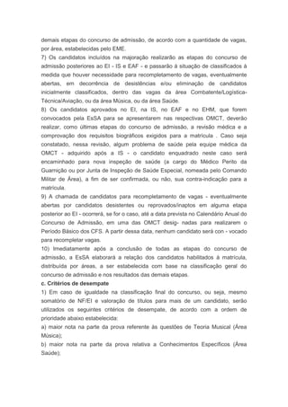 demais etapas do concurso de admissão, de acordo com a quantidade de vagas,
por área, estabelecidas pelo EME.
7) Os candidatos incluídos na majoração realizarão as etapas do concurso de
admissão posteriores ao EI - IS e EAF - e passarão à situação de classificados à
medida que houver necessidade para recompletamento de vagas, eventualmente
abertas, em decorrência de desistências e/ou eliminação de candidatos
inicialmente classificados, dentro das vagas da área Combatente/Logística-
Técnica/Aviação, ou da área Música, ou da área Saúde.
8) Os candidatos aprovados no EI, na IS, no EAF e no EHM, que forem
convocados pela EsSA para se apresentarem nas respectivas OMCT, deverão
realizar, como últimas etapas do concurso de admissão, a revisão médica e a
comprovação dos requisitos biográficos exigidos para a matrícula . Caso seja
constatado, nessa revisão, algum problema de saúde pela equipe médica da
OMCT - adquirido após a IS - o candidato enquadrado neste caso será
encaminhado para nova inspeção de saúde (a cargo do Médico Perito da
Guarnição ou por Junta de Inspeção de Saúde Especial, nomeada pelo Comando
Militar de Área), a fim de ser confirmada, ou não, sua contra-indicação para a
matrícula.
9) A chamada de candidatos para recompletamento de vagas - eventualmente
abertas por candidatos desistentes ou reprovados/inaptos em alguma etapa
posterior ao EI - ocorrerá, se for o caso, até a data prevista no Calendário Anual do
Concurso de Admissão, em uma das OMCT desig- nadas para realizarem o
Período Básico dos CFS. A partir dessa data, nenhum candidato será con - vocado
para recompletar vagas.
10) Imediatamente após a conclusão de todas as etapas do concurso de
admissão, a EsSA elaborará a relação dos candidatos habilitados à matrícula,
distribuída por áreas, a ser estabelecida com base na classificação geral do
concurso de admissão e nos resultados das demais etapas.
c. Critérios de desempate
1) Em caso de igualdade na classificação final do concurso, ou seja, mesmo
somatório de NF/EI e valoração de títulos para mais de um candidato, serão
utilizados os seguintes critérios de desempate, de acordo com a ordem de
prioridade abaixo estabelecida:
a) maior nota na parte da prova referente às questões de Teoria Musical (Área
Música);
b) maior nota na parte da prova relativa a Conhecimentos Específicos (Área
Saúde);
 