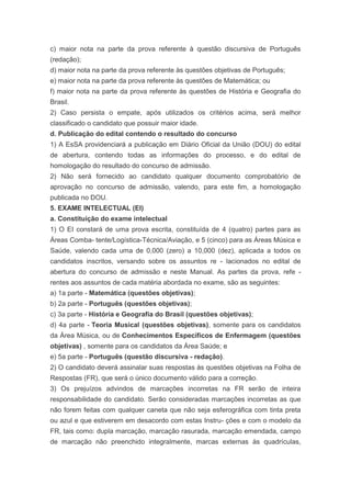 c) maior nota na parte da prova referente à questão discursiva de Português
(redação);
d) maior nota na parte da prova referente às questões objetivas de Português;
e) maior nota na parte da prova referente às questões de Matemática; ou
f) maior nota na parte da prova referente às questões de História e Geografia do
Brasil.
2) Caso persista o empate, após utilizados os critérios acima, será melhor
classificado o candidato que possuir maior idade.
d. Publicação do edital contendo o resultado do concurso
1) A EsSA providenciará a publicação em Diário Oficial da União (DOU) do edital
de abertura, contendo todas as informações do processo, e do edital de
homologação do resultado do concurso de admissão.
2) Não será fornecido ao candidato qualquer documento comprobatório de
aprovação no concurso de admissão, valendo, para este fim, a homologação
publicada no DOU.
5. EXAME INTELECTUAL (EI)
a. Constituição do exame intelectual
1) O EI constará de uma prova escrita, constituída de 4 (quatro) partes para as
Áreas Comba- tente/Logística-Técnica/Aviação, e 5 (cinco) para as Áreas Música e
Saúde, valendo cada uma de 0,000 (zero) a 10,000 (dez), aplicada a todos os
candidatos inscritos, versando sobre os assuntos re - lacionados no edital de
abertura do concurso de admissão e neste Manual. As partes da prova, refe -
rentes aos assuntos de cada matéria abordada no exame, são as seguintes:
a) 1a parte - Matemática (questões objetivas);
b) 2a parte - Português (questões objetivas);
c) 3a parte - História e Geografia do Brasil (questões objetivas);
d) 4a parte - Teoria Musical (questões objetivas), somente para os candidatos
da Área Música, ou de Conhecimentos Específicos de Enfermagem (questões
objetivas) , somente para os candidatos da Área Saúde; e
e) 5a parte - Português (questão discursiva - redação).
2) O candidato deverá assinalar suas respostas às questões objetivas na Folha de
Respostas (FR), que será o único documento válido para a correção.
3) Os prejuízos advindos de marcações incorretas na FR serão de inteira
responsabilidade do candidato. Serão consideradas marcações incorretas as que
não forem feitas com qualquer caneta que não seja esferográfica com tinta preta
ou azul e que estiverem em desacordo com estas Instru- ções e com o modelo da
FR, tais como: dupla marcação, marcação rasurada, marcação emendada, campo
de marcação não preenchido integralmente, marcas externas às quadrículas,
 