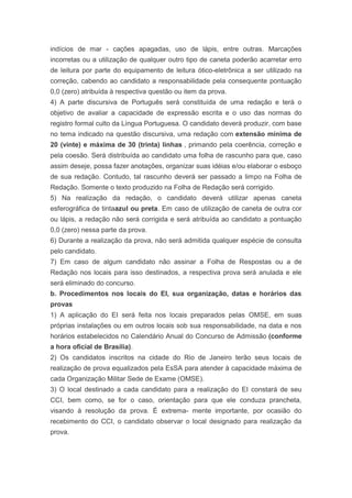 indícios de mar - cações apagadas, uso de lápis, entre outras. Marcações
incorretas ou a utilização de qualquer outro tipo de caneta poderão acarretar erro
de leitura por parte do equipamento de leitura ótico-eletrônica a ser utilizado na
correção, cabendo ao candidato a responsabilidade pela consequente pontuação
0,0 (zero) atribuída à respectiva questão ou item da prova.
4) A parte discursiva de Português será constituída de uma redação e terá o
objetivo de avaliar a capacidade de expressão escrita e o uso das normas do
registro formal culto da Língua Portuguesa. O candidato deverá produzir, com base
no tema indicado na questão discursiva, uma redação com extensão mínima de
20 (vinte) e máxima de 30 (trinta) linhas , primando pela coerência, correção e
pela coesão. Será distribuída ao candidato uma folha de rascunho para que, caso
assim deseje, possa fazer anotações, organizar suas idéias e/ou elaborar o esboço
de sua redação. Contudo, tal rascunho deverá ser passado a limpo na Folha de
Redação. Somente o texto produzido na Folha de Redação será corrigido.
5) Na realização da redação, o candidato deverá utilizar apenas caneta
esferográfica de tintaazul ou preta. Em caso de utilização de caneta de outra cor
ou lápis, a redação não será corrigida e será atribuída ao candidato a pontuação
0,0 (zero) nessa parte da prova.
6) Durante a realização da prova, não será admitida qualquer espécie de consulta
pelo candidato.
7) Em caso de algum candidato não assinar a Folha de Respostas ou a de
Redação nos locais para isso destinados, a respectiva prova será anulada e ele
será eliminado do concurso.
b. Procedimentos nos locais do EI, sua organização, datas e horários das
provas
1) A aplicação do EI será feita nos locais preparados pelas OMSE, em suas
próprias instalações ou em outros locais sob sua responsabilidade, na data e nos
horários estabelecidos no Calendário Anual do Concurso de Admissão (conforme
a hora oficial de Brasília).
2) Os candidatos inscritos na cidade do Rio de Janeiro terão seus locais de
realização de prova equalizados pela EsSA para atender à capacidade máxima de
cada Organização Militar Sede de Exame (OMSE).
3) O local destinado a cada candidato para a realização do EI constará de seu
CCI, bem como, se for o caso, orientação para que ele conduza prancheta,
visando à resolução da prova. É extrema- mente importante, por ocasião do
recebimento do CCI, o candidato observar o local designado para realização da
prova.
 