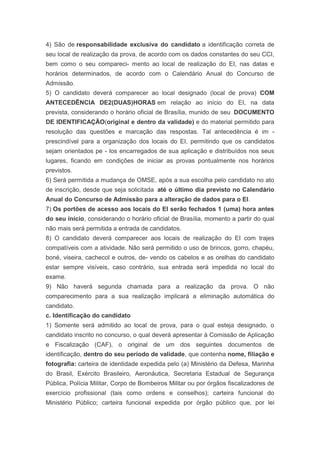 4) São de responsabilidade exclusiva do candidato a identificação correta de
seu local de realização da prova, de acordo com os dados constantes do seu CCI,
bem como o seu compareci- mento ao local de realização do EI, nas datas e
horários determinados, de acordo com o Calendário Anual do Concurso de
Admissão.
5) O candidato deverá comparecer ao local designado (local de prova) COM
ANTECEDÊNCIA DE2(DUAS)HORAS em relação ao início do EI, na data
prevista, considerando o horário oficial de Brasília, munido de seu DOCUMENTO
DE IDENTIFICAÇÃO(original e dentro da validade) e do material permitido para
resolução das questões e marcação das respostas. Tal antecedência é im -
prescindível para a organização dos locais do EI, permitindo que os candidatos
sejam orientados pe - los encarregados de sua aplicação e distribuídos nos seus
lugares, ficando em condições de iniciar as provas pontualmente nos horários
previstos.
6) Será permitida a mudança de OMSE, após a sua escolha pelo candidato no ato
de inscrição, desde que seja solicitada até o último dia previsto no Calendário
Anual do Concurso de Admissão para a alteração de dados para o EI.
7) Os portões de acesso aos locais do EI serão fechados 1 (uma) hora antes
do seu início, considerando o horário oficial de Brasília, momento a partir do qual
não mais será permitida a entrada de candidatos.
8) O candidato deverá comparecer aos locais de realização do EI com trajes
compatíveis com a atividade. Não será permitido o uso de brincos, gorro, chapéu,
boné, viseira, cachecol e outros, de- vendo os cabelos e as orelhas do candidato
estar sempre visíveis, caso contrário, sua entrada será impedida no local do
exame.
9) Não haverá segunda chamada para a realização da prova. O não
comparecimento para a sua realização implicará a eliminação automática do
candidato.
c. Identificação do candidato
1) Somente será admitido ao local de prova, para o qual esteja designado, o
candidato inscrito no concurso, o qual deverá apresentar à Comissão de Aplicação
e Fiscalização (CAF), o original de um dos seguintes documentos de
identificação, dentro do seu período de validade, que contenha nome, filiação e
fotografia: carteira de identidade expedida pelo (a) Ministério da Defesa, Marinha
do Brasil, Exército Brasileiro, Aeronáutica, Secretaria Estadual de Segurança
Pública, Polícia Militar, Corpo de Bombeiros Militar ou por órgãos fiscalizadores de
exercício profissional (tais como ordens e conselhos); carteira funcional do
Ministério Público; carteira funcional expedida por órgão público que, por lei
 