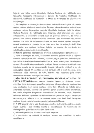 federal, seja válida como identidade; Carteira Nacional de Habilitação com
fotografia; Passaporte Internacional e Carteira de Trabalho; Certificado de
Reservista, Certificado de Alistamen- to Militar ou Certificado de Dispensa de
Incorporação.
2) Será exigida a apresentação do documento de identificação original, não sendo
aceitas cópi- as, ainda que autenticadas. Também não serão aceitos protocolos ou
quaisquer outros documentos (crachás, identidade funcional, título de eleitor,
Carteira Nacional de Habilitação sem fotografia, etc.) diferentes dos acima
estabelecidos. O documento deverá estar em perfeitas condições, de forma a
permitir, com clareza, a identificação do candidato. Caso o candidato não possua
nenhum dos tipos de documentos citados no item anterior, destas Instruções,
deverá providenciar a obtenção de um deles até a data da realização do EI. Não
será aceito, em qualquer hipótese, boletim ou registro de ocorrência em
substituição ao documento de identificação.
d. Material permitido nos locais de provas e as restrições de comunicação
1) Para a realização da prova, o candidato somente poderá utilizar o seguinte
material: lápis (apenas para rascunho); borracha; régua; prancheta, sem qualquer
tipo de inscrição e/ou equipamento eletrônico; e caneta esferográfica de tinta preta
ou azul. O material não poderá conter qualquer tipo de equipamento eletrônico ou
inscrição, exceto as de caracterização (marca, fabricante, modelo) e as de
graduações (régua). O candidato poderá conduzir, até o local de prova, após
verificadas pelos membros da CAF, bebidas não alcoólicas para serem
consumidas durante a realização das provas.
2) NÃO SERÁ PERMITIDO AO CANDIDATO ADENTRAR AO LOCAL DE
PROVA PORTANDO armas, gorros, chapéus, bonés ou similares, bolsas,
mochilas, livros, impressos, anotações, cadernos, folhas avulsas de qualquer tipo
e/ou anotações, bem como qualquer outro item diferente do listado como
autorizado. Também, não lhe será permitido portar aparelhos eletro- eletrônicos,
tais como máquinas fotográficas, calculadoras ou similares, "bips", telefones
celulares, walkman, aparelhos rádio-transmissores, palmtops, pagers, receptores
de mensagens, relógios com calculadoras, gravadores, ipod, ipad, laptop ou
qualquer tipo de material que não os autorizados neste Manual.
3) A CAF poderá vetar o uso de relógios ou outros instrumentos sobre os quais
sejam levanta - das dúvidas quanto a possibilidades de recebimento de
mensagens de qualquer natureza pelo candi- dato.
4) Não serão permitidos, durante a realização da prova:
a) o empréstimo de material de qualquer pessoa para candidato, ou entre
candidatos; e
 