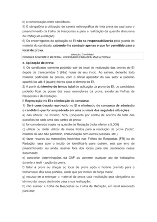 b) a comunicação entre candidatos.
5) É obrigatória a utilização de caneta esferográfica de tinta preta ou azul para o
preenchimento da Folha de Respostas e para a realização da questão discursiva
de Português (redação).
6) Os encarregados da aplicação do EI não se responsabilizarão pela guarda de
material do candidato, cabendo-lhe conduzir apenas o que for permitido para o
local de prova.
                                Atenção, Candidato!
CONDUZA SOMENTE O MATERIAL NECESSÁRIO PARA REALIZAR A PROVA!

e. Aplicação da prova
1) Os candidatos somente poderão sair do local de realização das provas do EI
depois de transcorridas 3 (três) horas de seu início. Ao saírem, deixarão todo
material pertinente às provas, com o oficial aplicador do seu setor e poderão
apanhá-los até 4 (quatro) horas após o término do EI.
2) A partir do término do tempo total de aplicação da prova do EI, os candidatos
poderão ficar de posse dos seus exemplares da prova, exceto as Folhas de
Respostas e de Redação.
f. Reprovação no EI e eliminação do concurso
1) Será considerado reprovado no EI e eliminado do concurso de admissão
o candidato que for enquadrado em uma ou mais das seguintes situações:
a) não obtiver, no mínimo, 50% (cinquenta por cento) de acertos do total das
questões de cada uma das partes da prova:
b) for considerado inapto na questão de Redação (nota inferior a 5,000)
c) utilizar ou tentar utilizar de meios ilícitos para a resolução de prova ("cola",
material de uso não permitido, comunicação com outras pessoas, etc.);
d) fazer rasuras ou marcações indevidas nas Folhas de Respostas (FR) ou da
Redação, seja com o intuito de identificá-la para outrem, seja por erro de
preenchimento; ou ainda, assinar fora dos locais para isto destinados nesse
documento;
e) contrariar determinações da CAF ou cometer qualquer ato de indisciplina
durante a reali - zação da prova;
f) faltar à prova ou chegar ao local de prova após o horário previsto para o
fechamento dos seus portões, ainda que por motivo de força maior;
g) recusar-se a entregar o material da prova cuja restituição seja obrigatória ao
término do tempo destinado para a sua realização;
h) não assinar a Folha de Respostas ou Folha de Redação, em local reservado
para isto;
 