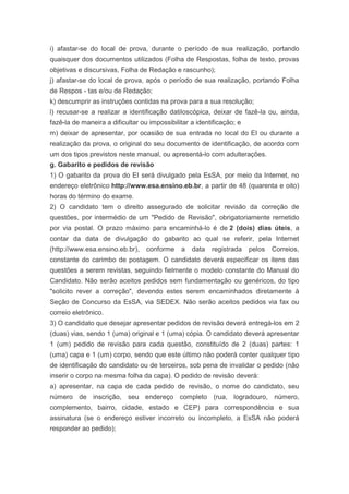 i) afastar-se do local de prova, durante o período de sua realização, portando
quaisquer dos documentos utilizados (Folha de Respostas, folha de texto, provas
objetivas e discursivas, Folha de Redação e rascunho);
j) afastar-se do local de prova, após o período de sua realização, portando Folha
de Respos - tas e/ou de Redação;
k) descumprir as instruções contidas na prova para a sua resolução;
l) recusar-se a realizar a identificação datiloscópica, deixar de fazê-la ou, ainda,
fazê-la de maneira a dificultar ou impossibilitar a identificação; e
m) deixar de apresentar, por ocasião de sua entrada no local do EI ou durante a
realização da prova, o original do seu documento de identificação, de acordo com
um dos tipos previstos neste manual, ou apresentá-lo com adulterações.
g. Gabarito e pedidos de revisão
1) O gabarito da prova do EI será divulgado pela EsSA, por meio da Internet, no
endereço eletrônico http://www.esa.ensino.eb.br, a partir de 48 (quarenta e oito)
horas do término do exame.
2) O candidato tem o direito assegurado de solicitar revisão da correção de
questões, por intermédio de um "Pedido de Revisão", obrigatoriamente remetido
por via postal. O prazo máximo para encaminhá-lo é de 2 (dois) dias úteis, a
contar da data de divulgação do gabarito ao qual se referir, pela Internet
(http://www.esa.ensino.eb.br),    conforme    a   data   registrada    pelos   Correios,
constante do carimbo de postagem. O candidato deverá especificar os itens das
questões a serem revistas, seguindo fielmente o modelo constante do Manual do
Candidato. Não serão aceitos pedidos sem fundamentação ou genéricos, do tipo
"solicito rever a correção", devendo estes serem encaminhados diretamente à
Seção de Concurso da EsSA, via SEDEX. Não serão aceitos pedidos via fax ou
correio eletrônico.
3) O candidato que desejar apresentar pedidos de revisão deverá entregá-los em 2
(duas) vias, sendo 1 (uma) original e 1 (uma) cópia. O candidato deverá apresentar
1 (um) pedido de revisão para cada questão, constituído de 2 (duas) partes: 1
(uma) capa e 1 (um) corpo, sendo que este último não poderá conter qualquer tipo
de identificação do candidato ou de terceiros, sob pena de invalidar o pedido (não
inserir o corpo na mesma folha da capa). O pedido de revisão deverá:
a) apresentar, na capa de cada pedido de revisão, o nome do candidato, seu
número de inscrição, seu endereço completo (rua, logradouro, número,
complemento, bairro, cidade, estado e CEP) para correspondência e sua
assinatura (se o endereço estiver incorreto ou incompleto, a EsSA não poderá
responder ao pedido);
 
