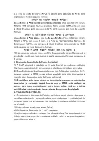 e a nota da parte discursiva (NPD). O cálculo para obtenção da NF/EI será
expresso por meio da seguinte fórmula:
                     NF/EI = (NM + NQOP + NHGB + NPD) / 4
b) candidatos à Área Música: pela média ponderada entre as notas NM, NQOP,
NHGB e NPD, com peso 1 (um), e a Nota de Teoria Musical (NTM), esta com peso
2 (dois). O cálculo para obtenção da NF/EI será expresso por meio da seguinte
fórmula:
             NF/EI = 1 x (NM + NQOP + NHGB + NPD) + 2 x (NTM) / 6
c) candidatos à Área Saúde: pela média ponderada entre as notas NM, NQOP,
NHGB e NPD, com peso 1 (um), e a Nota de Conhecimentos Técnicos de
Enfermagem (NCTE), esta com peso 2 (dois). O cálculo para obtenção da NF/EI
será expresso por meio da seguinte fórmula:
             NF/EI = 1 x (NM + NQOP + NHGB + NPD) + 2 x (NCTE) / 6
10) No cálculo de todas as notas, o critério de aproximação para milésimos será o
arredonda - mento para mais, quando a quarta casa decimal foi igual ou superior a
5 (cinco).
i. Divulgação do resultado do Exame Intelectual
1) A EsSA divulgará o resultado do EI pela Internet, no endereço eletrônico
http://www.esa.ensino.eb.br, apresentando a relação dos candidatos aprovados.
2) O candidato não será notificado diretamente pela EsSA sobre o resultado do EI,
devendo procurar a OMSE à qual estiver vinculado para obter informações a
respeito, além de consultar o site da Escola na Internet.
3) O candidato, após tomar ciência da inclusão do seu nome na relação dos
aprovados no concurso, deverá ligar-se com a OMSE onde realizou as
provas para tomar conhecimento sobre locais, datas, horários e outras
providências, relacionadas às demais etapas do concurso de admissão.
6. VALORAÇÃO DE TÍTULOS
a. Considerando o interesse do Exército, os títulos a seguir citados, dos quais o
candidato seja detentor, serão valorados e computados para o resultado final do
concurso, desde que apresentados nas condições previstas no edital do concurso
de admissão:
1) títulos militares (exceto para a área Saúde):
a) Certificado de Reservista, de 1ª ou 2ª categorias;
b) registros de conclusão (constantes das folhas de alterações, assentamentos ou
boletim interno) de curso de formação de soldado, cabo ou sargento temporário,
para militares da ativa; e
 