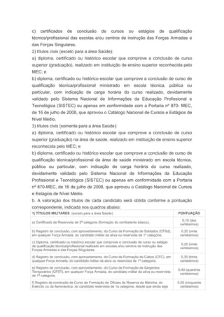 c)   certificados      de    conclusão       de    cursos      ou    estágios      de       qualificação
técnica/profissional das escolas e/ou centros de instrução das Forças Armadas e
das Forças Singulares.
2) títulos civis (exceto para a área Saúde):
a) diploma, certificado ou histórico escolar que comprove a conclusão de curso
superior (graduação), realizado em instituição de ensino superior reconhecida pelo
MEC; e
b) diploma, certificado ou histórico escolar que comprove a conclusão de curso de
qualificação técnica/profissional ministrado em escola técnica, pública ou
particular, com indicação de carga horária do curso realizado, devidamente
validado pelo Sistema Nacional de Informações da Educação Profissional e
Tecnológica (SISTEC) ou apenas em conformidade com a Portaria nº 870- MEC,
de 16 de julho de 2008, que aprovou o Catálogo Nacional de Cursos e Estágios de
Nível Médio.
3) títulos civis (somente para a área Saúde):
a) diploma, certificado ou histórico escolar que comprove a conclusão de curso
superior (graduação) na área de saúde, realizado em instituição de ensino superior
reconhecida pelo MEC; e
b) diploma, certificado ou histórico escolar que comprove a conclusão de curso de
qualificação técnica/profissional da área de saúde ministrado em escola técnica,
pública ou particular, com indicação de carga horária do curso realizado,
devidamente validado pelo Sistema Nacional de Informações da Educação
Profissional e Tecnológica (SISTEC) ou apenas em conformidade com a Portaria
nº 870-MEC, de 16 de julho de 2008, que aprovou o Catálogo Nacional de Cursos
e Estágios de Nível Médio.
b. A valoração dos títulos de cada candidato será obtida conforme a pontuação
correspondente, indicada nos quadros abaixo:
1) TÍTULOS MILITARES (exceto para a área Saúde)                                                 PONTUAÇÃO

                                                                                                  0,10 (dez
a) Certificado de Reservista de 2ª categoria (formação do combatente básico).
                                                                                                 centésimos)

b) Registro de conclusão, com aproveitamento, do Curso de Formação de Soldados (CFSd),            0,20 (vinte
em qualquer Força Armada, do candidato militar da ativa ou reservista de 1ª categoria.           centésimos)

c) Diploma, certificado ou histórico escolar que comprove a conclusão de curso ou estágio
                                                                                                  0,20 (vinte
de qualificação técnica/profissional realizado em escolas e/ou centros de instrução das
                                                                                                 centésimos)
Forças Armadas e das Forças Singulares.

d) Registro de conclusão, com aproveitamento, do Curso de Formação de Cabos (CFC), em             0,30 (trinta
qualquer Força Armada, do candidato militar da ativa ou reservista de 1ª categoria.              centésimos)

e) Registro de conclusão, com aproveitamento, do Curso de Formação de Sargentos
                                                                                                0,40 (quarenta
Temporários (CFST), em qualquer Força Armada, do candidato militar da ativa ou reservista
                                                                                                 centésimos)
de 1ª categoria.

f) Registro de conclusão de Curso de Formação de Oficiais da Reserva da Marinha, do             0,50 (cinquenta
Exército ou da Aeronáutica, do candidato reservista de 1a categoria, desde que ainda seja         centésimos)
 