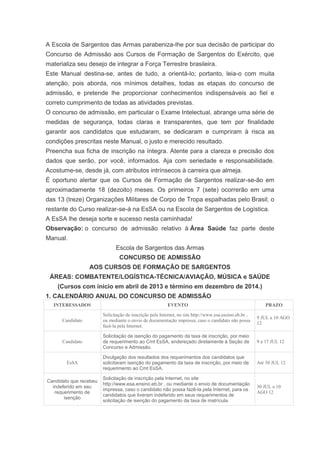 A Escola de Sargentos das Armas parabeniza-lhe por sua decisão de participar do
Concurso de Admissão aos Cursos de Formação de Sargentos do Exército, que
materializa seu desejo de integrar a Força Terrestre brasileira.
Este Manual destina-se, antes de tudo, a orientá-lo; portanto, leia-o com muita
atenção, pois aborda, nos mínimos detalhes, todas as etapas do concurso de
admissão, e pretende lhe proporcionar conhecimentos indispensáveis ao fiel e
correto cumprimento de todas as atividades previstas.
O concurso de admissão, em particular o Exame Intelectual, abrange uma série de
medidas de segurança, todas claras e transparentes, que tem por finalidade
garantir aos candidatos que estudaram, se dedicaram e cumpriram à risca as
condições prescritas neste Manual, o justo e merecido resultado.
Preencha sua ficha de inscrição na íntegra. Atente para a clareza e precisão dos
dados que serão, por você, informados. Aja com seriedade e responsabilidade.
Acostume-se, desde já, com atributos intrínsecos à carreira que almeja.
É oportuno alertar que os Cursos de Formação de Sargentos realizar-se-ão em
aproximadamente 18 (dezoito) meses. Os primeiros 7 (sete) ocorrerão em uma
das 13 (treze) Organizações Militares de Corpo de Tropa espalhadas pelo Brasil; o
restante do Curso realizar-se-á na EsSA ou na Escola de Sargentos de Logística.
A EsSA lhe deseja sorte e sucesso nesta caminhada!
Observação: o concurso de admissão relativo à Área Saúde faz parte deste
Manual.
                              Escola de Sargentos das Armas
                                CONCURSO DE ADMISSÃO
                  AOS CURSOS DE FORMAÇÃO DE SARGENTOS
 ÁREAS: COMBATENTE/LOGÍSTICA-TÉCNICA/AVIAÇÃO, MÚSICA e SAÚDE
    (Cursos com início em abril de 2013 e término em dezembro de 2014.)
1. CALENDÁRIO ANUAL DO CONCURSO DE ADMISSÃO
  INTERESSADOS                                           EVENTO                                             PRAZO

                        Solicitação de inscrição pela Internet, no site http://www.esa.ensino.eb.br ,
                                                                                                        9 JUL a 10 AGO
      Candidato         ou mediante o envio de documentação impressa, caso o candidato não possa
                                                                                                        12
                        fazê-la pela Internet.

                        Solicitação de isenção do pagamento da taxa de inscrição, por meio
      Candidato         de requerimento ao Cmt EsSA, endereçado diretamente à Seção de                  9 a 17 JUL 12
                        Concurso e Admissão.

                        Divulgação dos resultados dos requerimentos dos candidatos que
        EsSA            solicitaram isenção do pagamento da taxa de inscrição, por meio de              Até 30 JUL 12
                        requerimento ao Cmt EsSA.

                        Solicitação de inscrição pela Internet, no site
Candidato que recebeu
                        http://www.esa.ensino.eb.br , ou mediante o envio de documentação
  indeferido em seu                                                                                     30 JUL a 10
                        impressa, caso o candidato não possa fazê-la pela Internet, para os
   requerimento de                                                                                      AGO 12
                        candidatos que tiveram indeferido em seus requerimentos de
       isenção
                        solicitação de isenção do pagamento da taxa de matrícula.
 