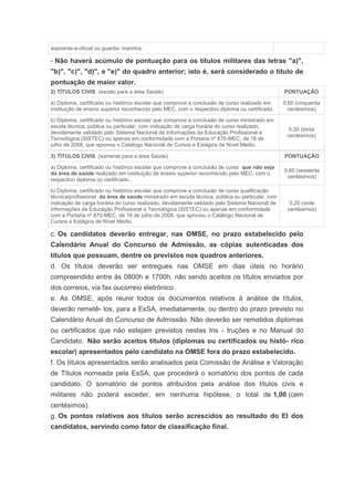 aspirante-a-oficial ou guarda- marinha.

- Não haverá acúmulo de pontuação para os títulos militares das letras "a)",
"b)", "c)", "d)", e "e)" do quadro anterior; isto é, será considerado o título de
pontuação de maior valor.
2) TÍTULOS CIVIS (exceto para a área Saúde)                                                      PONTUAÇÃO

a) Diploma, certificado ou histórico escolar que comprove a conclusão de curso realizado em      0,50 (cinquenta
instituição de ensino superior reconhecido pelo MEC, com o respectivo diploma ou certificado.      centésimos)

b) Diploma, certificado ou histórico escolar que comprove a conclusão de curso ministrado em
escola técnica, pública ou particular, com indicação de carga horária do curso realizado,
                                                                                                   0,30 (trinta
devidamente validado pelo Sistema Nacional de Informações da Educação Profissional e
                                                                                                  centésimos)
Tecnológica (SISTEC) ou apenas em conformidade com a Portaria nº 870-MEC, de 16 de
julho de 2008, que aprovou o Catálogo Nacional de Cursos e Estágios de Nível Médio.

3) TÍTULOS CIVIS (somente para a área Saúde)                                                     PONTUAÇÃO

a) Diploma, certificado ou histórico escolar que comprove a conclusão de curso que não seja
                                                                                                 0,60 (sessenta
da área de saúde realizado em instituição de ensino superior reconhecido pelo MEC, com o
                                                                                                  centésimos)
respectivo diploma ou certificado.

b) Diploma, certificado ou histórico escolar que comprove a conclusão de curso qualificação
técnica/profissional da área de saúde ministrado em escola técnica, pública ou particular, com
indicação de carga horária do curso realizado, devidamente validado pelo Sistema Nacional de       0,20 (vinte
Informações da Educação Profissional e Tecnológica (SISTEC) ou apenas em conformidade             centésimos)
com a Portaria nº 870-MEC, de 16 de julho de 2008, que aprovou o Catálogo Nacional de
Cursos e Estágios de Nível Médio.

c. Os candidatos deverão entregar, nas OMSE, no prazo estabelecido pelo
Calendário Anual do Concurso de Admissão, as cópias autenticadas dos
títulos que possuam, dentre os previstos nos quadros anteriores.
d. Os títulos deverão ser entregues nas OMSE em dias úteis no horário
compreendido entre às 0800h e 1700h, não sendo aceitos os títulos enviados por
dos correios, via fax oucorreio eletrônico.
e. As OMSE, após reunir todos os documentos relativos à análise de títulos,
deverão remetê- los, para a EsSA, imediatamente, ou dentro do prazo previsto no
Calendário Anual do Concurso de Admissão. Não deverão ser remetidos diplomas
ou certificados que não estejam previstos nestas Ins - truções e no Manual do
Candidato. Não serão aceitos títulos (diplomas ou certificados ou histó- rico
escolar) apresentados pelo candidato na OMSE fora do prazo estabelecido.
f. Os títulos apresentados serão analisados pela Comissão de Análise e Valoração
de Títulos nomeada pela EsSA, que procederá o somatório dos pontos de cada
candidato. O somatório de pontos atribuídos pela análise dos títulos civis e
militares não poderá exceder, em nenhuma hipótese, o total de 1,00 (cem
centésimos).
g. Os pontos relativos aos títulos serão acrescidos ao resultado do EI dos
candidatos, servindo como fator de classificação final.
 